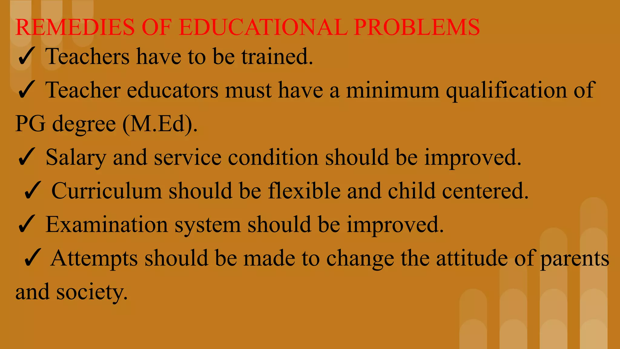 REMEDIES OF EDUCATIONAL PROBLEMS
✓ Teachers have to be trained.
✓ Teacher educators must have a minimum qualification of
PG degree (M.Ed).
✓ Salary and service condition should be improved.
✓ Curriculum should be flexible and child centered.
✓ Examination system should be improved.
✓ Attempts should be made to change the attitude of parents
and society.
 