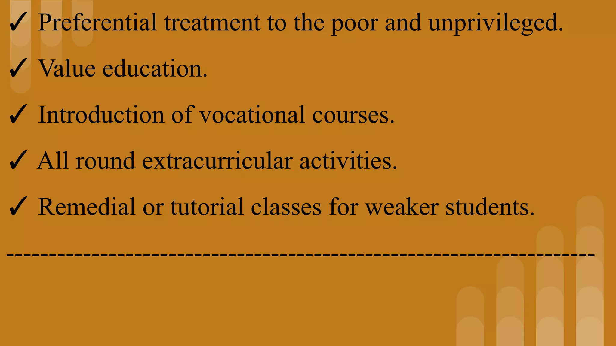 ✓ Preferential treatment to the poor and unprivileged.
✓ Value education.
✓ Introduction of vocational courses.
✓ All round extracurricular activities.
✓ Remedial or tutorial classes for weaker students.
---------------------------------------------------------------------
 