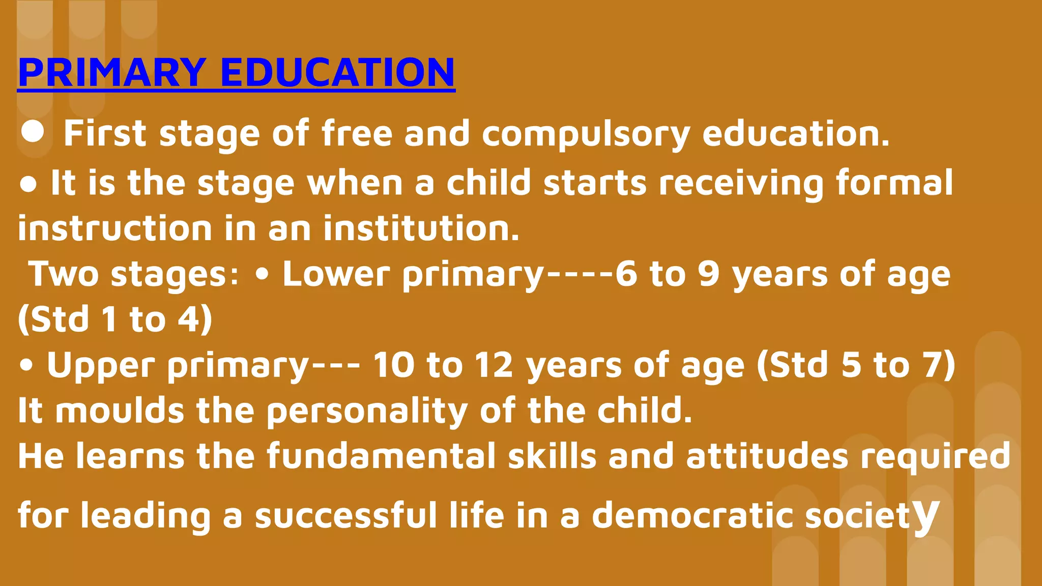 PRIMARY EDUCATION
● First stage of free and compulsory education.
● It is the stage when a child starts receiving formal
instruction in an institution.
Two stages: • Lower primary----6 to 9 years of age
(Std 1 to 4)
• Upper primary--- 10 to 12 years of age (Std 5 to 7)
It moulds the personality of the child.
He learns the fundamental skills and attitudes required
for leading a successful life in a democratic society
 