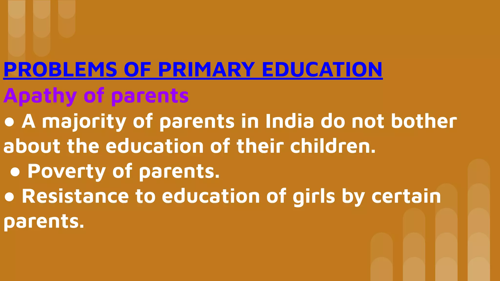 PROBLEMS OF PRIMARY EDUCATION
Apathy of parents
● A majority of parents in India do not bother
about the education of their children.
● Poverty of parents.
● Resistance to education of girls by certain
parents.
 