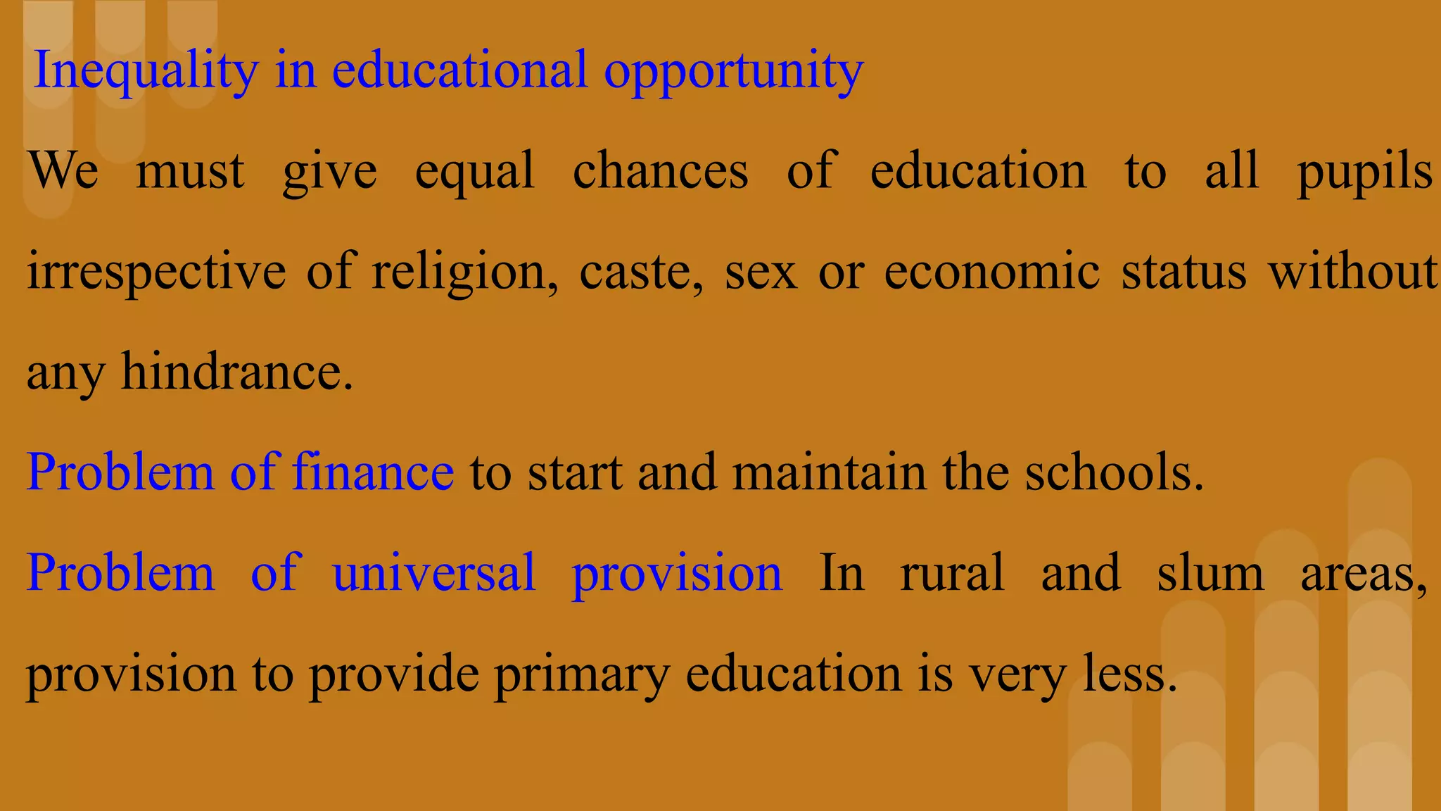 Inequality in educational opportunity
We must give equal chances of education to all pupils
irrespective of religion, caste, sex or economic status without
any hindrance.
Problem of finance to start and maintain the schools.
Problem of universal provision In rural and slum areas,
provision to provide primary education is very less.
 