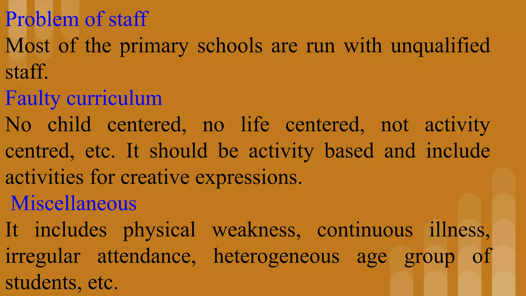Problem of staff
Most of the primary schools are run with unqualified
staff.
Faulty curriculum
No child centered, no life centered, not activity
centred, etc. It should be activity based and include
activities for creative expressions.
Miscellaneous
It includes physical weakness, continuous illness,
irregular attendance, heterogeneous age group of
students, etc.
 