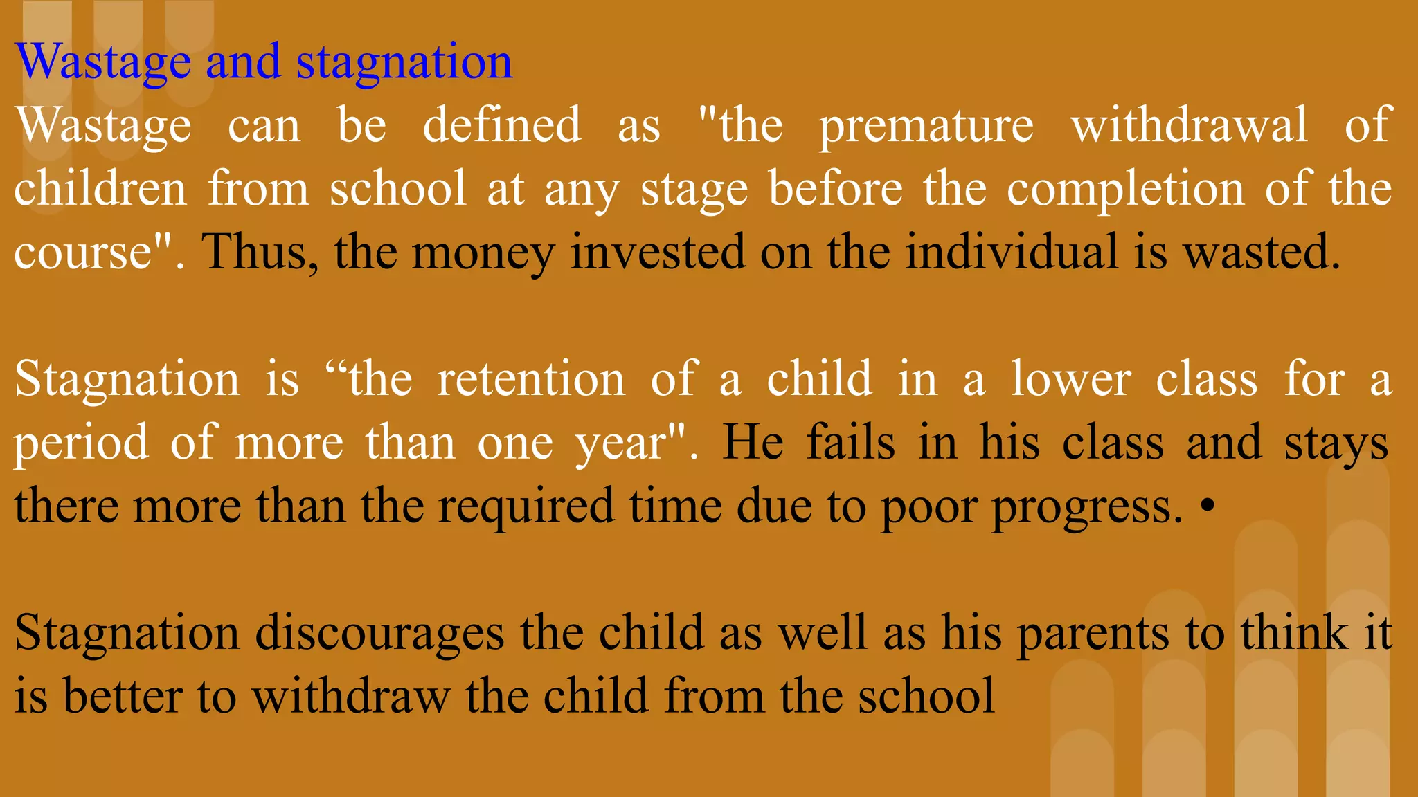 Wastage and stagnation
Wastage can be defined as "the premature withdrawal of
children from school at any stage before the completion of the
course". Thus, the money invested on the individual is wasted.
Stagnation is “the retention of a child in a lower class for a
period of more than one year". He fails in his class and stays
there more than the required time due to poor progress. •
Stagnation discourages the child as well as his parents to think it
is better to withdraw the child from the school
 