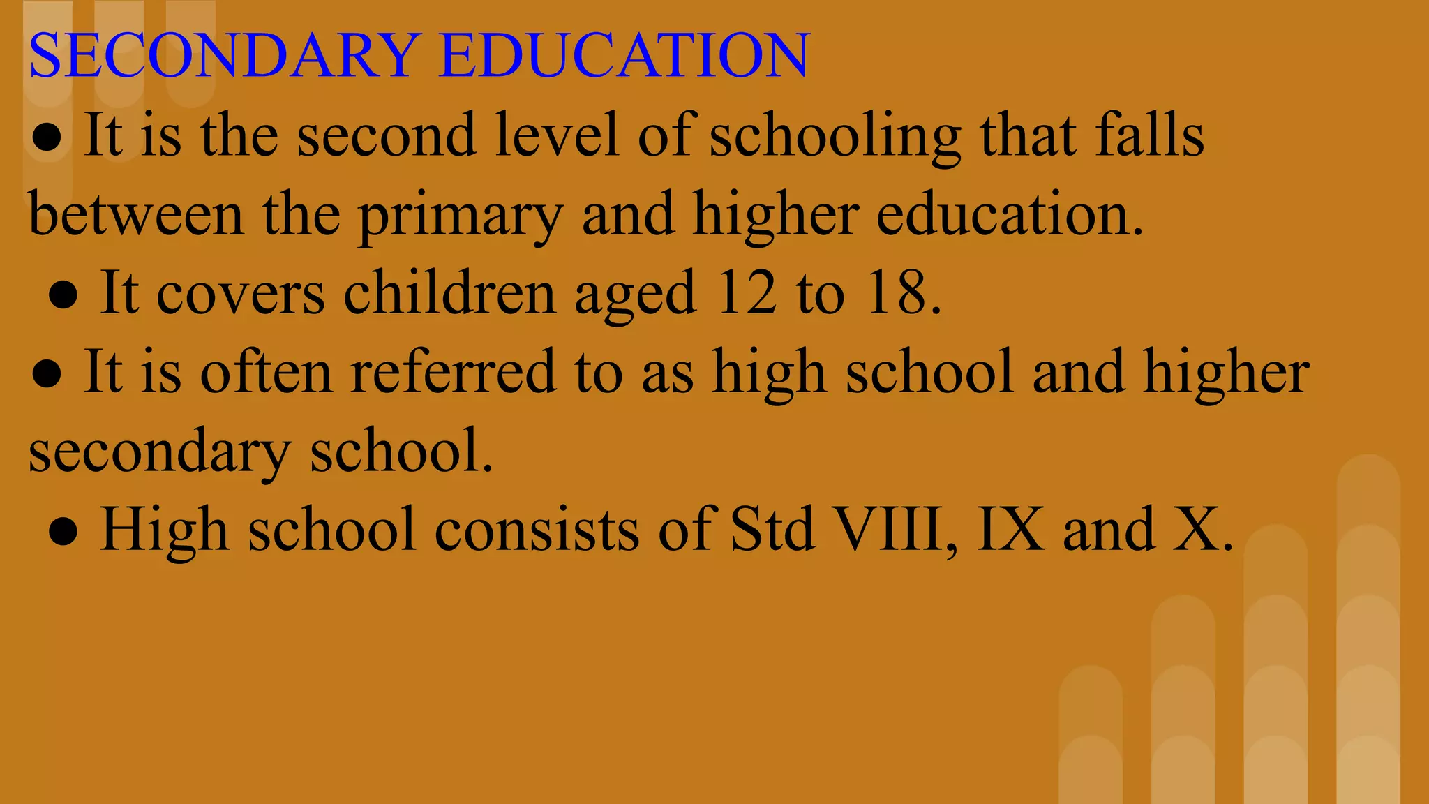 SECONDARY EDUCATION
● It is the second level of schooling that falls
between the primary and higher education.
● It covers children aged 12 to 18.
● It is often referred to as high school and higher
secondary school.
● High school consists of Std VIII, IX and X.
 