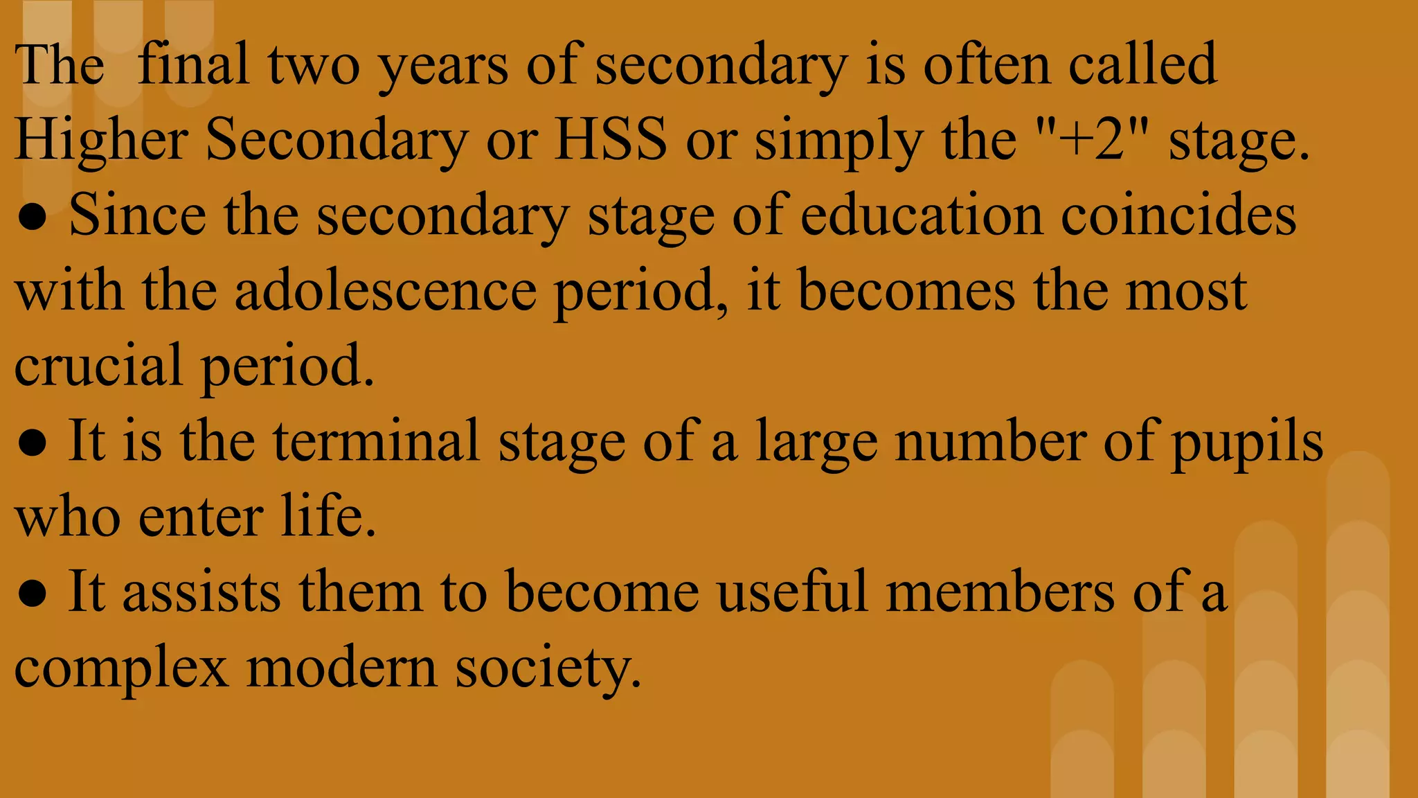 The final two years of secondary is often called
Higher Secondary or HSS or simply the "+2" stage.
● Since the secondary stage of education coincides
with the adolescence period, it becomes the most
crucial period.
● It is the terminal stage of a large number of pupils
who enter life.
● It assists them to become useful members of a
complex modern society.
 