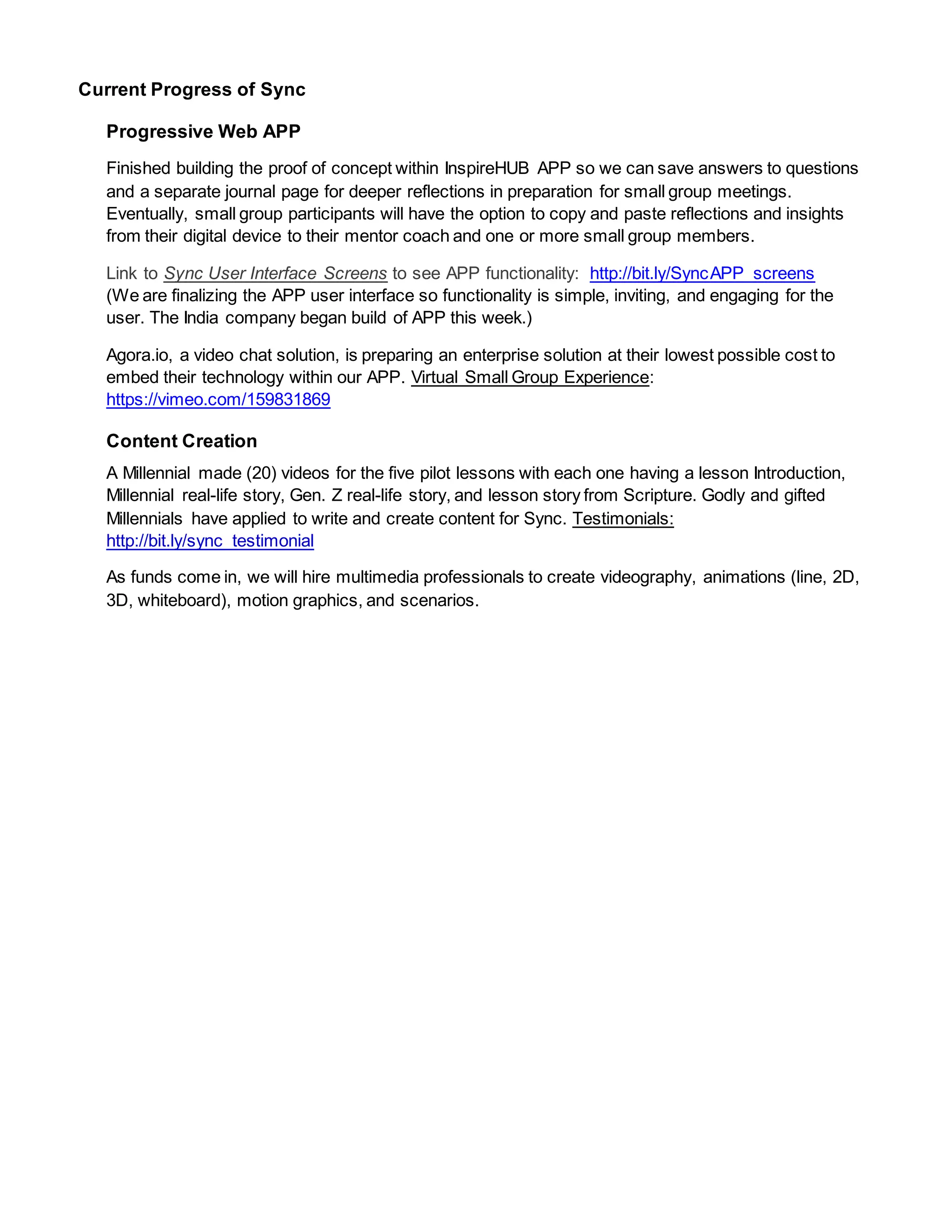 Current Progress of Sync
Progressive Web APP
Finished building the proof of concept within InspireHUB APP so we can save answers to questions
and a separate journal page for deeper reflections in preparation for small group meetings.
Eventually, small group participants will have the option to copy and paste reflections and insights
from their digital device to their mentor coach and one or more small group members.
Link to Sync User Interface Screens to see APP functionality: http://bit.ly/SyncAPP_screens
(We are finalizing the APP user interface so functionality is simple, inviting, and engaging for the
user. The India company began build of APP this week.)
Agora.io, a video chat solution, is preparing an enterprise solution at their lowest possible cost to
embed their technology within our APP. Virtual Small Group Experience:
https://vimeo.com/159831869
Content Creation
A Millennial made (20) videos for the five pilot lessons with each one having a lesson Introduction,
Millennial real-life story, Gen. Z real-life story, and lesson story from Scripture. Godly and gifted
Millennials have applied to write and create content for Sync. Testimonials:
http://bit.ly/sync_testimonial
As funds come in, we will hire multimedia professionals to create videography, animations (line, 2D,
3D, whiteboard), motion graphics, and scenarios.
