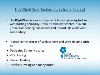 HostRightNow Technologies India Pvt. Ltd
• HostRightNow is a most popular & fastest growing Indian
web hosting company. It has its own datacenter in Jaipur
(India) and serving businesses and individuals worldwide
successfully.

• It deals in the sector of Web servers and Web Hosting such
as:
 Dedicated Server Hosting
 VPS Hosting
 Shared Hosting
 Reseller Hosting and many more!

 