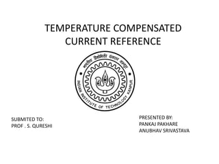 TEMPERATURE COMPENSATED 
CURRENT REFERENCE 
PRESENTED BY: 
PANKAJ PAKHARE 
ANUBHAV SRIVASTAVA 
SUBMITED TO: 
PROF . S. QURESHI 
 