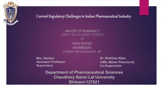 Current RegulatoryChallenges in IndianPharmaceutical Industry
MASTER OF PHARMACY
(DRUG REGULATORY AFFAIRS)
BY
VIKAS RATHEE
80000802005
UNDER THE GUIDANCE OF
Department of Pharmaceutical Sciences
Chaudhary Bansi Lal University
Bhiwani-127021
Mrs. Neelam
Assistant Professor
Supervisior
Dr. Shahbaz Alam
CMD, Meher Pharma Int.
Co-Supervisior
 