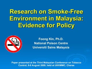 Research on Smoke-Free Environment in Malaysia: Evidence for Policy Foong Kin, Ph.D. National Poison Centre Universiti Sains Malaysia Paper presented at the Third Malaysian Conference on Tobacco Control, 8-9 August 2009, held at UKKMMC, Cheras 