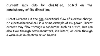 Current may also be classified, based on the
consistency of its direction:
Direct Current : is the one directional flow of electric charge.
An electrochemical cell is a prime example of DC power. Direct
current may flow through a conductor such as a wire, but can
also flow through semiconductors, insulators, or even through
a vacuum as in electron or ion beams.
 