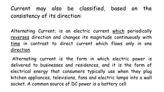 Current may also be classified, based on the
consistency of its direction:
Alternating Current; is an electric current which periodically
reverses direction and changes its magnitude continuously with
time in contrast to direct current which flows only in one
direction.
Alternating current is the form in which electric power is
delivered to businesses and residences, and it is the form of
electrical energy that consumers typically use when they plug
kitchen appliances, televisions, fans and electric lamps into a wall
socket. A common source of DC power is a battery cell
 