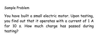 Sample Problem
You have built a small electric motor. Upon testing,
you find out that it operates with a current of 1 A
for 10 s. How much charge has passed during
testing?
 