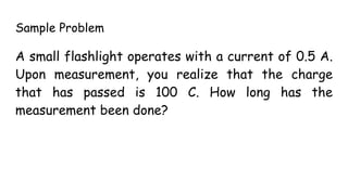 Sample Problem
A small flashlight operates with a current of 0.5 A.
Upon measurement, you realize that the charge
that has passed is 100 C. How long has the
measurement been done?
 