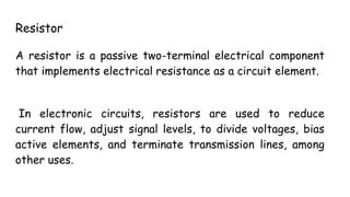 Resistor
A resistor is a passive two-terminal electrical component
that implements electrical resistance as a circuit element.
In electronic circuits, resistors are used to reduce
current flow, adjust signal levels, to divide voltages, bias
active elements, and terminate transmission lines, among
other uses.
 