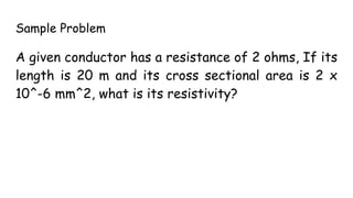 Sample Problem
A given conductor has a resistance of 2 ohms, If its
length is 20 m and its cross sectional area is 2 x
10^-6 mm^2, what is its resistivity?
 