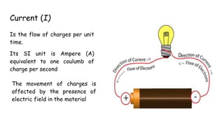 Current (I)
Is the flow of charges per unit
time.
Its SI unit is Ampere (A)
equivalent to one coulumb of
charge per second
The movement of charges is
affected by the presence of
electric field in the material
 