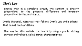 Ohm’s Law
States that in a complete circuit, the current is directly
proportional to the potential difference and inversely
proportional to the resistance.
Ohmic Material, materials that follows Ohm’s Law while others
that do not are Non-Ohmic
One way to differentiate the two is by using a graph relating
current and voltage, called curve characteristics
 