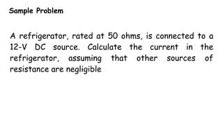 Sample Problem
A refrigerator, rated at 50 ohms, is connected to a
12-V DC source. Calculate the current in the
refrigerator, assuming that other sources of
resistance are negligible
 