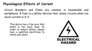 Physiological Effects of Current
Circuit Breakers and Fuses are common in households and
workplaces. A fuse is a safety devices that closes circuits when too
much current is in it.
This device has a fine wire that
melts in too much heat. In
order to ensure safety, always
have a qualified electrician to
check your place.
 