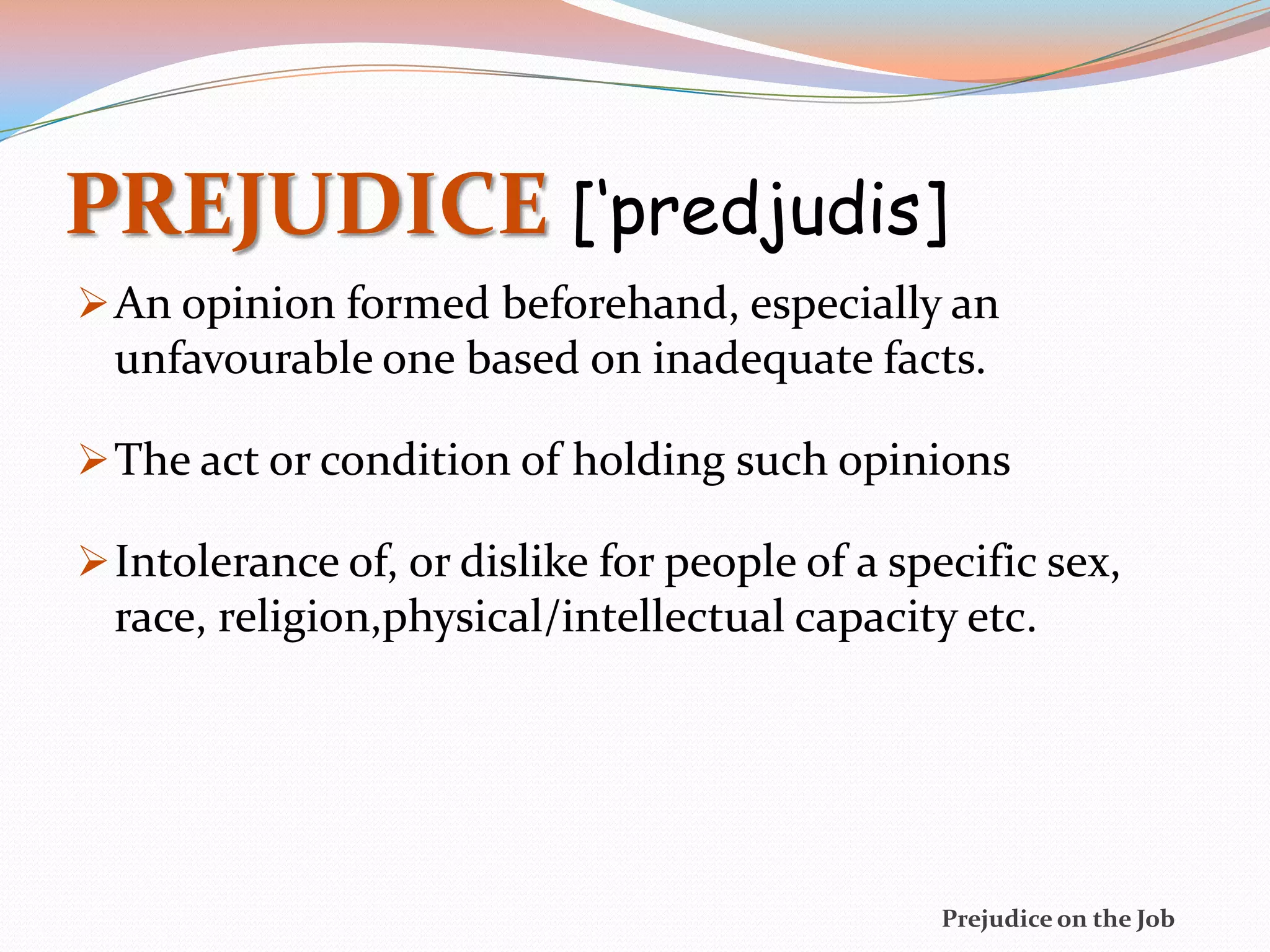 PREJUDICE [‘predjudis]
 An opinion formed beforehand, especially an
  unfavourable one based on inadequate facts.

 The act or condition of holding such opinions

 Intolerance of, or dislike for people of a specific sex,
  race, religion,physical/intellectual capacity etc.




                                                Prejudice on the Job
 