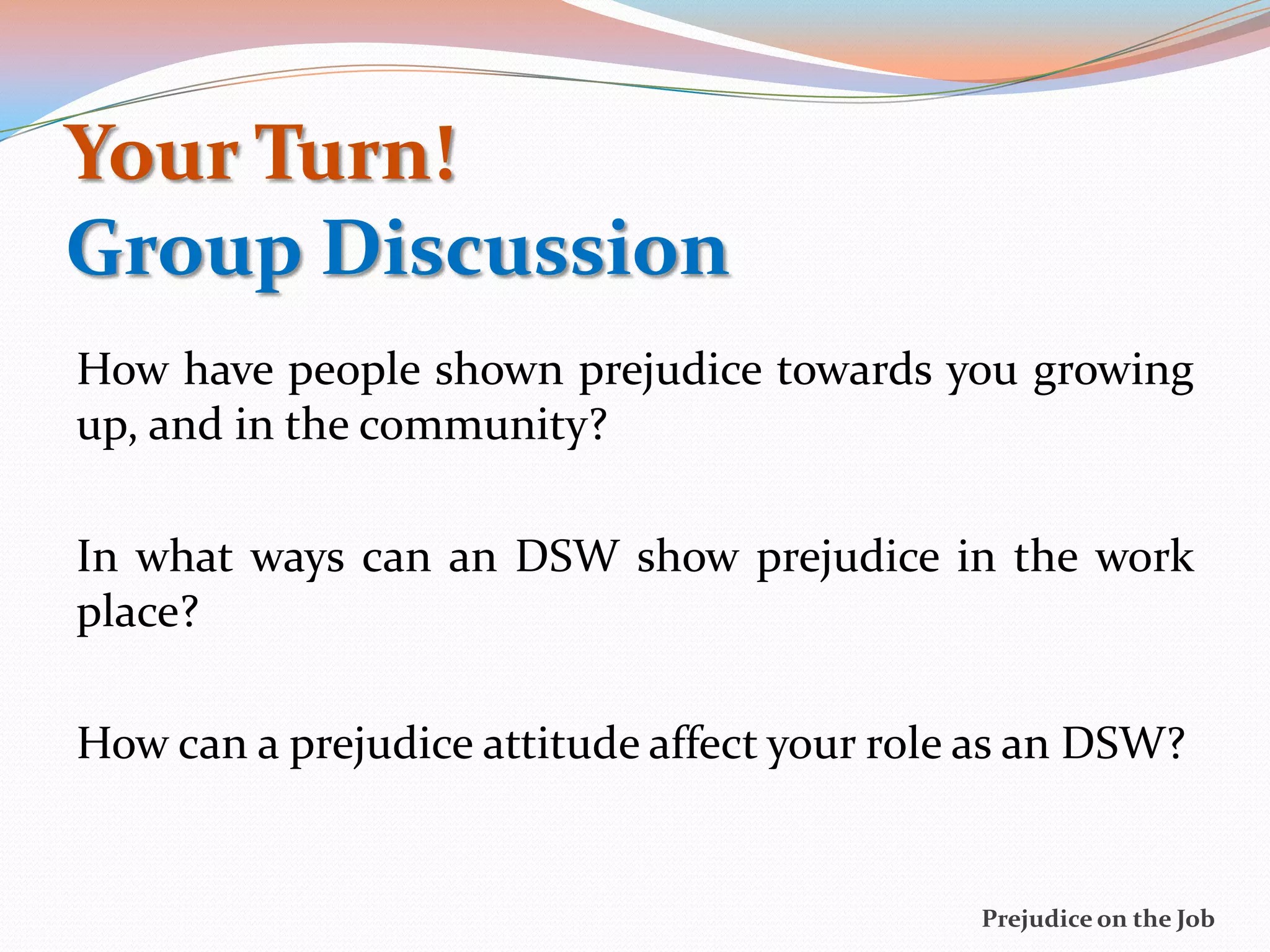 Your Turn!
Group Discussion
How have people shown prejudice towards you growing
up, and in the community?

In what ways can an DSW show prejudice in the work
place?

How can a prejudice attitude affect your role as an DSW?


                                             Prejudice on the Job
 