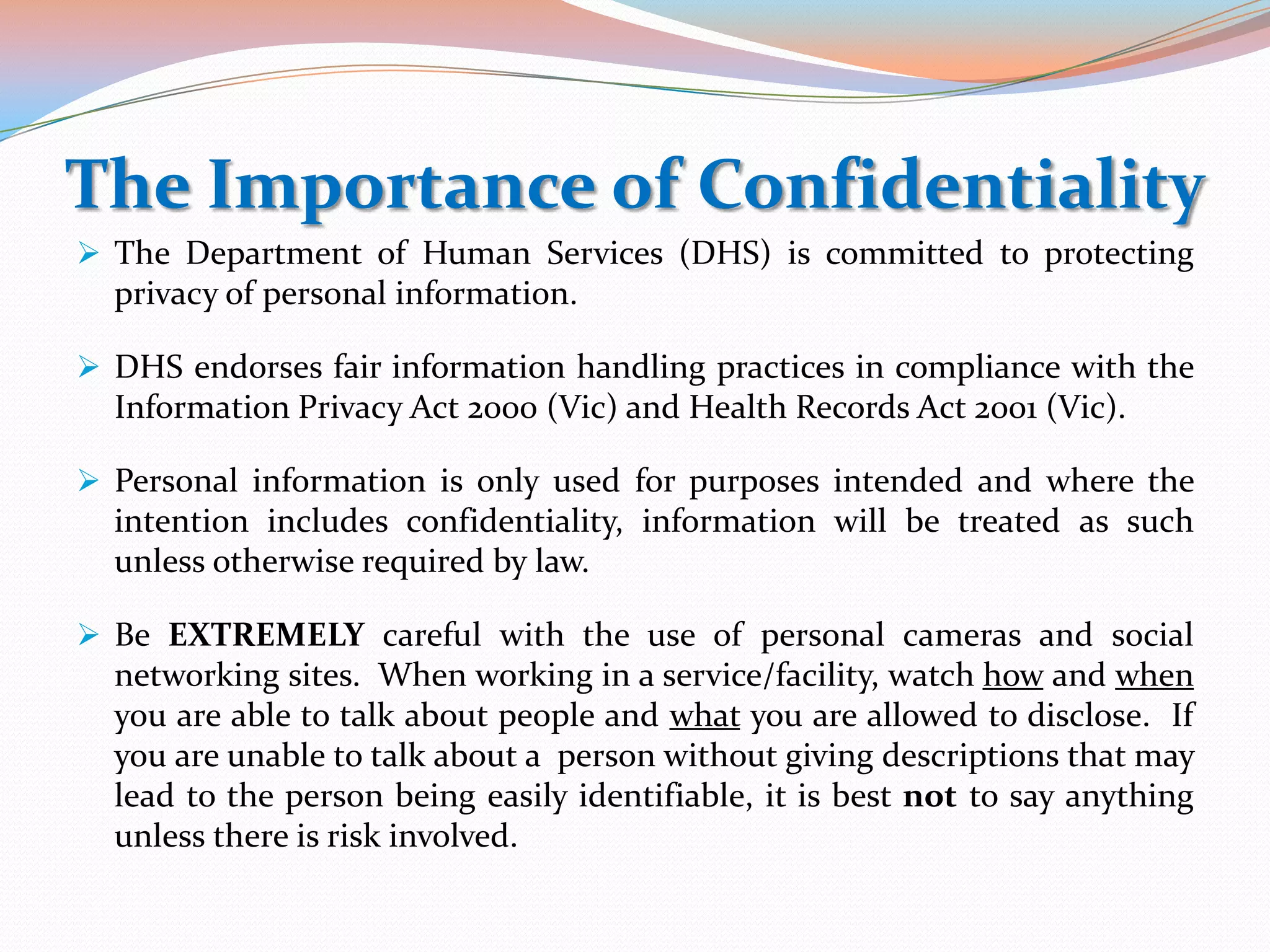 The Importance of Confidentiality
 The Department of Human Services (DHS) is committed to protecting
  privacy of personal information.

 DHS endorses fair information handling practices in compliance with the
  Information Privacy Act 2000 (Vic) and Health Records Act 2001 (Vic).

 Personal information is only used for purposes intended and where the
  intention includes confidentiality, information will be treated as such
  unless otherwise required by law.

 Be EXTREMELY careful with the use of personal cameras and social
  networking sites. When working in a service/facility, watch how and when
  you are able to talk about people and what you are allowed to disclose. If
  you are unable to talk about a person without giving descriptions that may
  lead to the person being easily identifiable, it is best not to say anything
  unless there is risk involved.
 