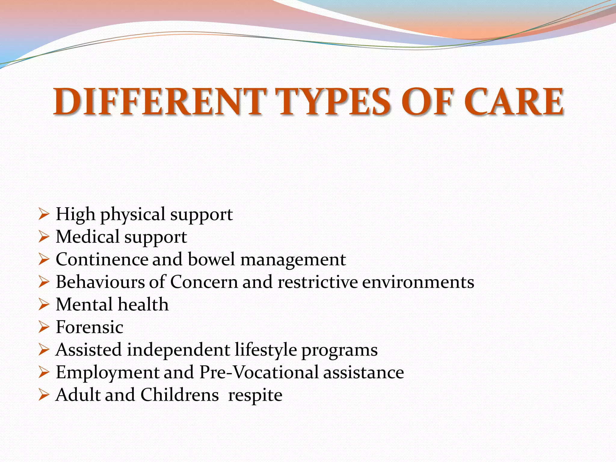 DIFFERENT TYPES OF CARE

 High physical support
 Medical support
 Continence and bowel management
 Behaviours of Concern and restrictive environments
 Mental health
 Forensic
 Assisted independent lifestyle programs
 Employment and Pre-Vocational assistance
 Adult and Childrens respite
 