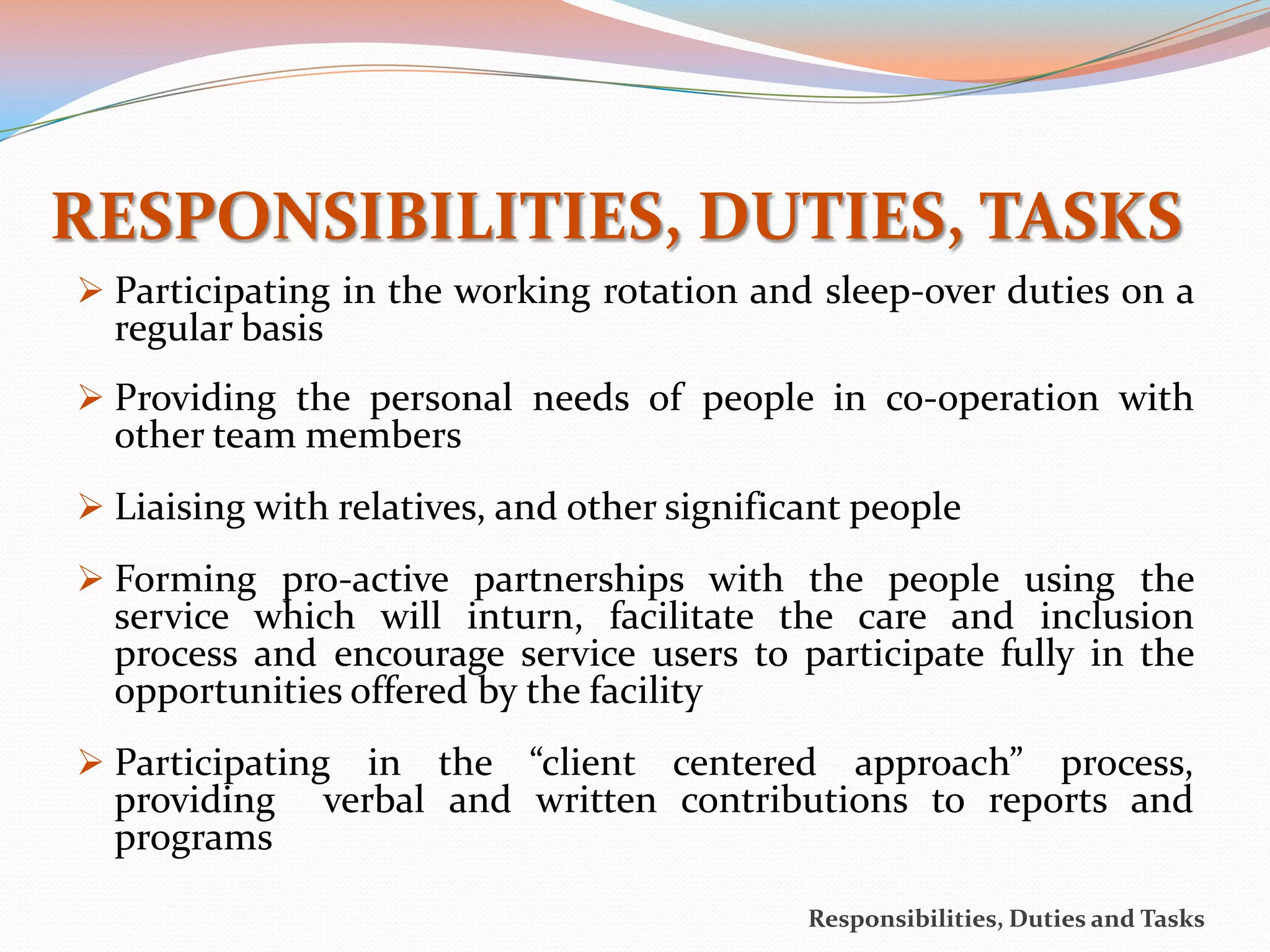 RESPONSIBILITIES, DUTIES, TASKS
 Participating in the working rotation and sleep-over duties on a
  regular basis
 Providing the personal needs of people in co-operation with
  other team members
 Liaising with relatives, and other significant people
 Forming pro-active partnerships with the people using the
  service which will inturn, facilitate the care and inclusion
  process and encourage service users to participate fully in the
  opportunities offered by the facility
 Participating   in the “client centered approach” process,
  providing    verbal and written contributions to reports and
  programs
                                             Responsibilities, Duties and Tasks
 