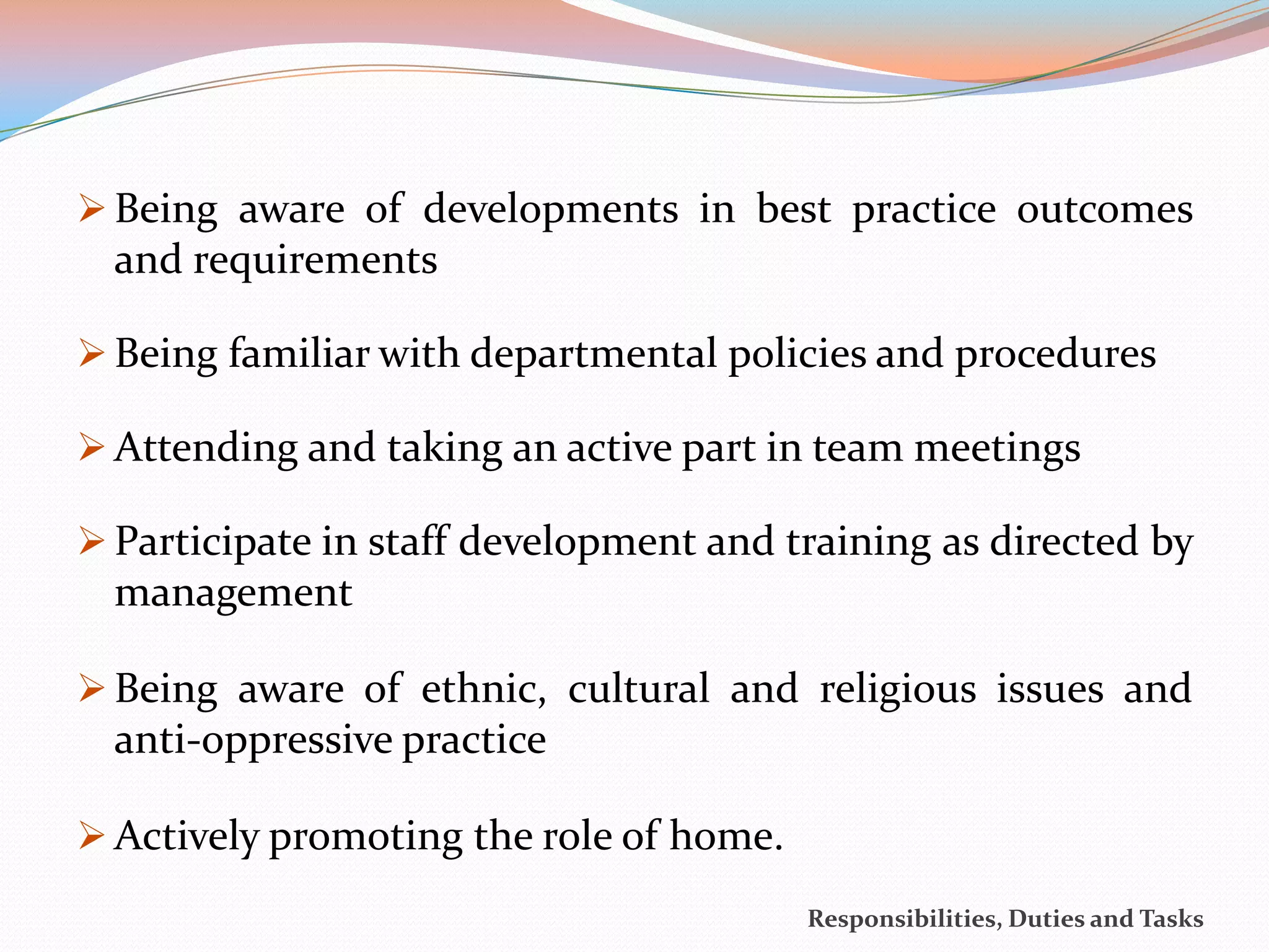  Being aware of developments in best practice outcomes
  and requirements

 Being familiar with departmental policies and procedures

 Attending and taking an active part in team meetings

 Participate in staff development and training as directed by
  management

 Being aware of ethnic, cultural and religious issues and
  anti-oppressive practice

 Actively promoting the role of home.
                                         Responsibilities, Duties and Tasks
 