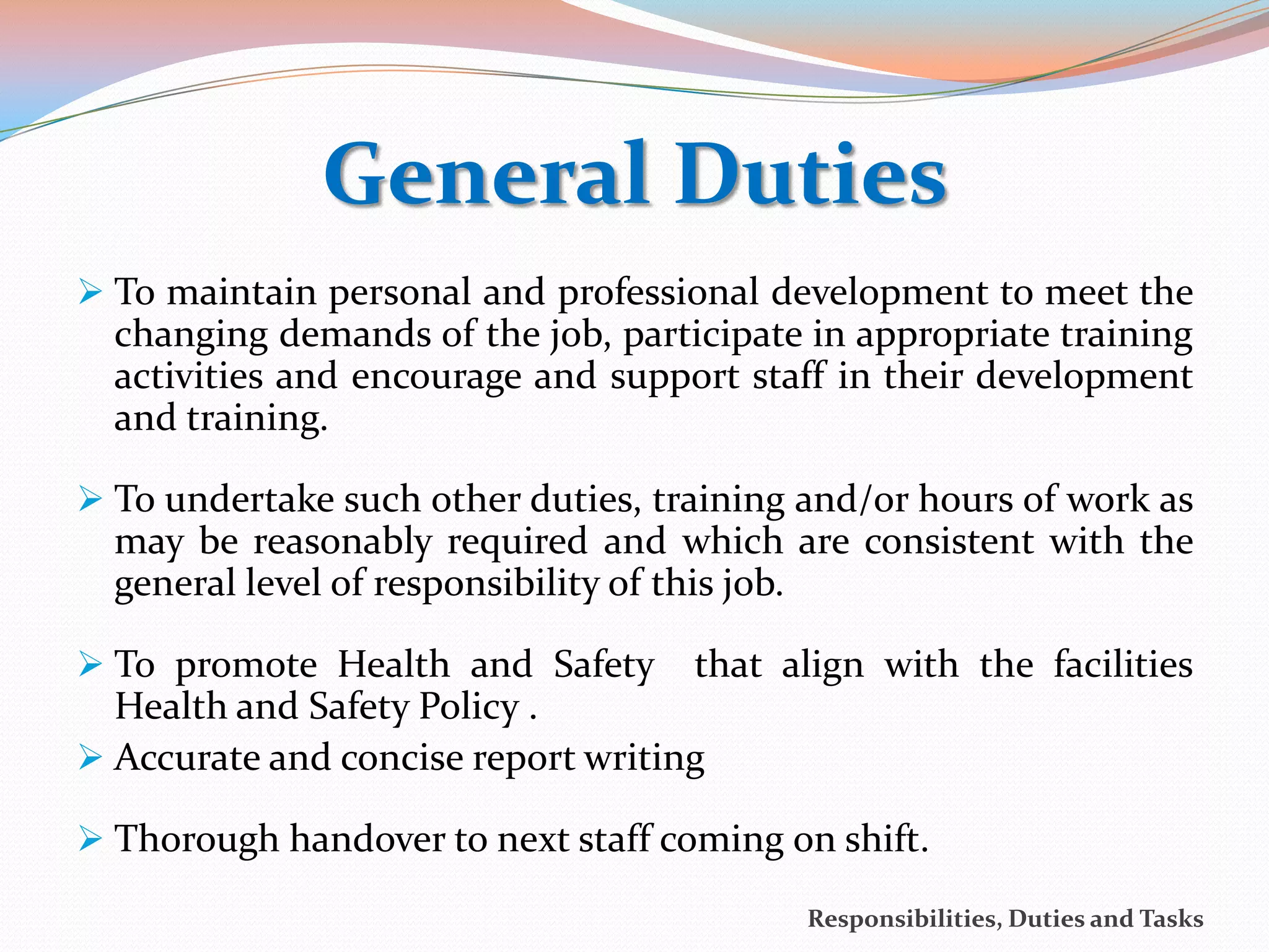General Duties
 To maintain personal and professional development to meet the
  changing demands of the job, participate in appropriate training
  activities and encourage and support staff in their development
  and training.

 To undertake such other duties, training and/or hours of work as
  may be reasonably required and which are consistent with the
  general level of responsibility of this job.

 To promote Health and Safety      that align with the facilities
  Health and Safety Policy .
 Accurate and concise report writing

 Thorough handover to next staff coming on shift.

                                           Responsibilities, Duties and Tasks
 