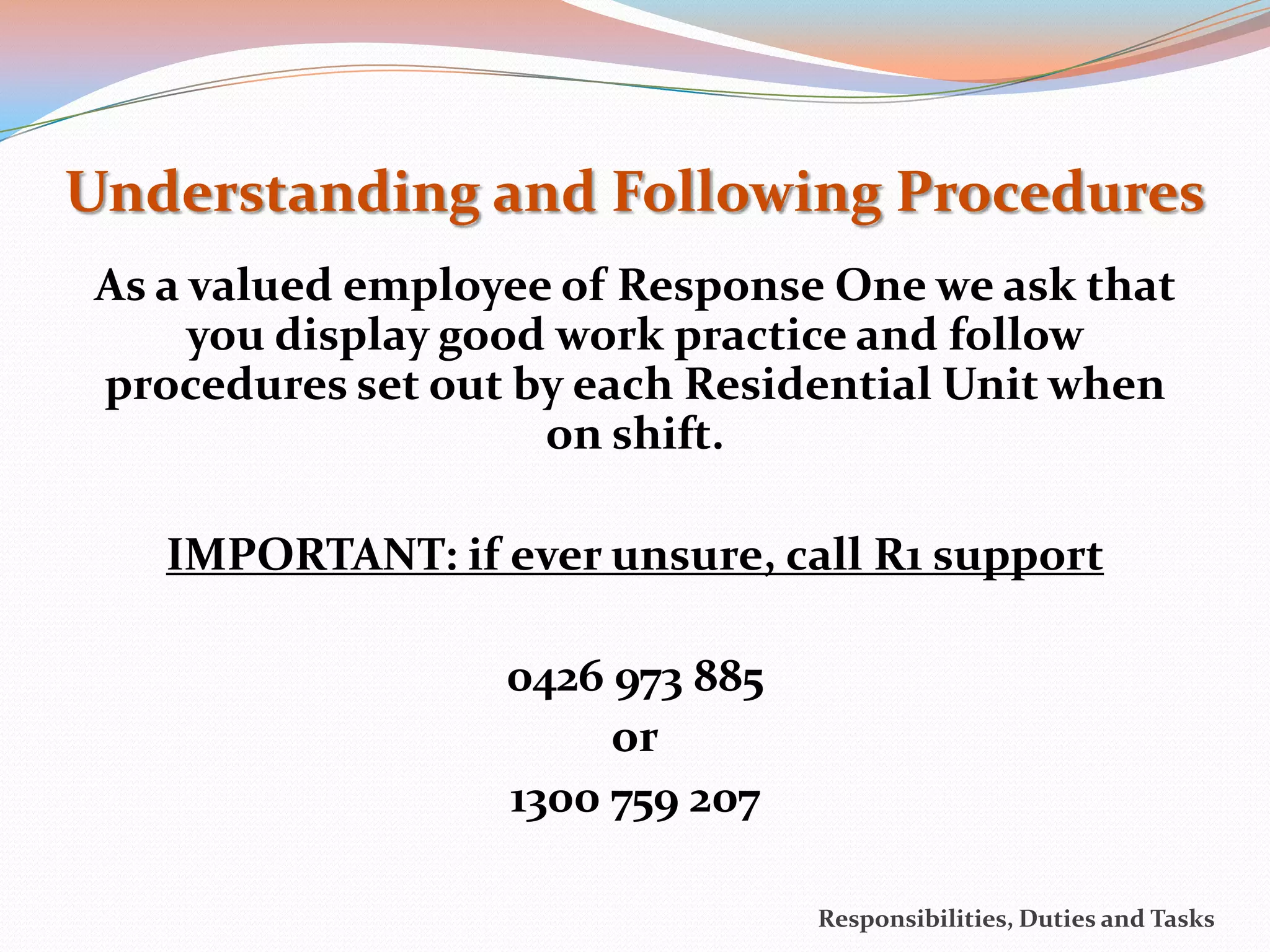 Understanding and Following Procedures
 As a valued employee of Response One we ask that
      you display good work practice and follow
 procedures set out by each Residential Unit when
                      on shift.

    IMPORTANT: if ever unsure, call R1 support

                   0426 973 885
                        or
                   1300 759 207

                                  Responsibilities, Duties and Tasks
 