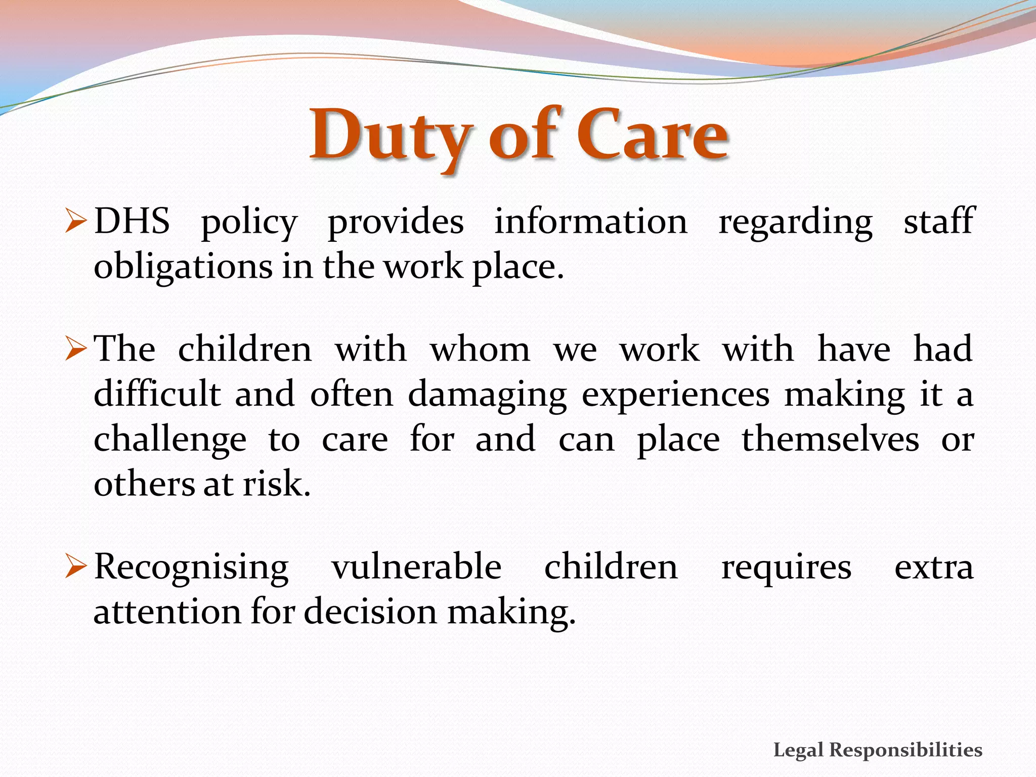 Duty of Care
 DHS policy provides information regarding staff
 obligations in the work place.

 The children with whom we work with have had
 difficult and often damaging experiences making it a
 challenge to care for and can place themselves or
 others at risk.

 Recognising   vulnerable children   requires       extra
 attention for decision making.


                                         Legal Responsibilities
 