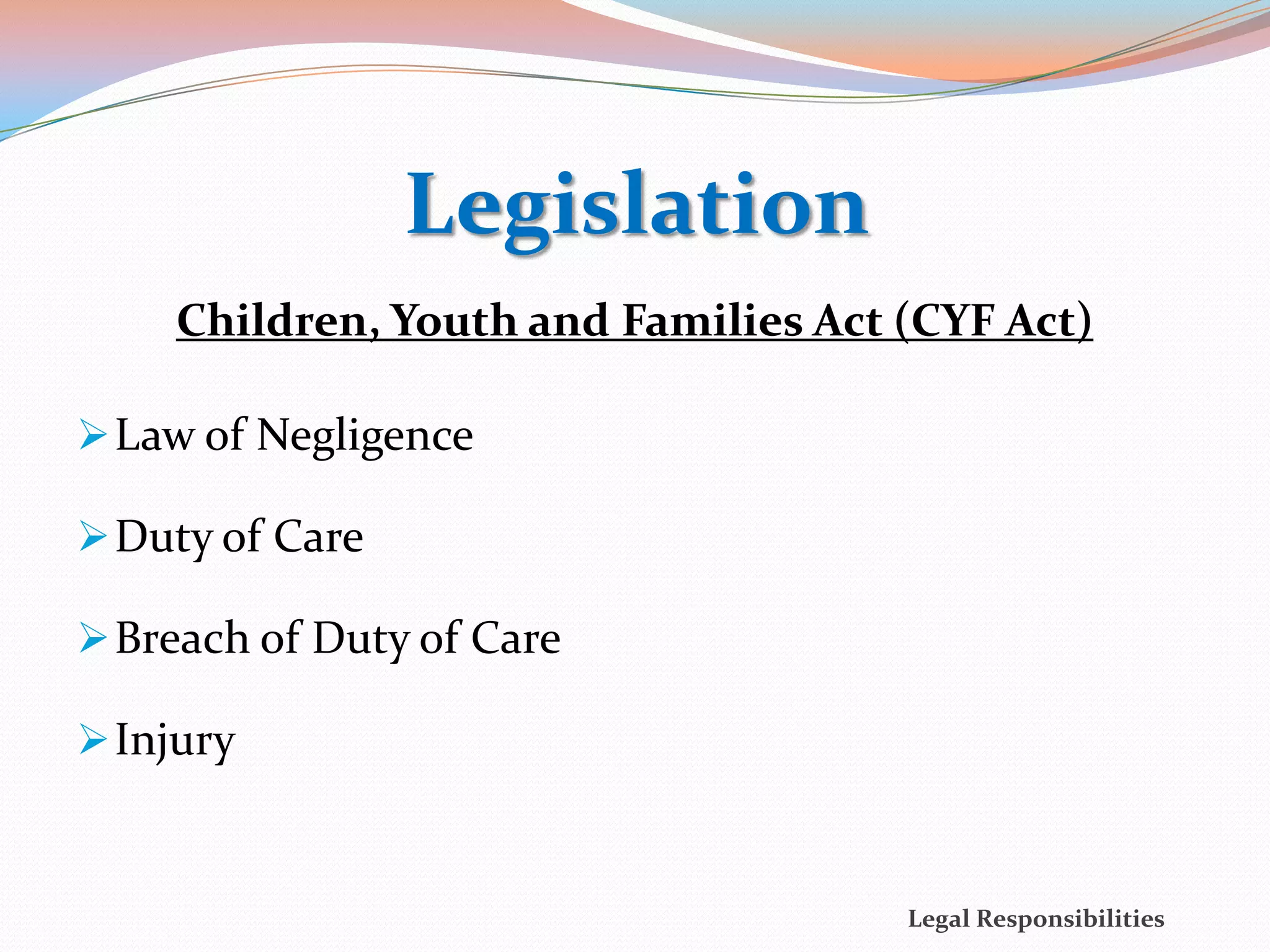 Legislation
     Children, Youth and Families Act (CYF Act)

 Law of Negligence

 Duty of Care

 Breach of Duty of Care

 Injury


                                      Legal Responsibilities
 