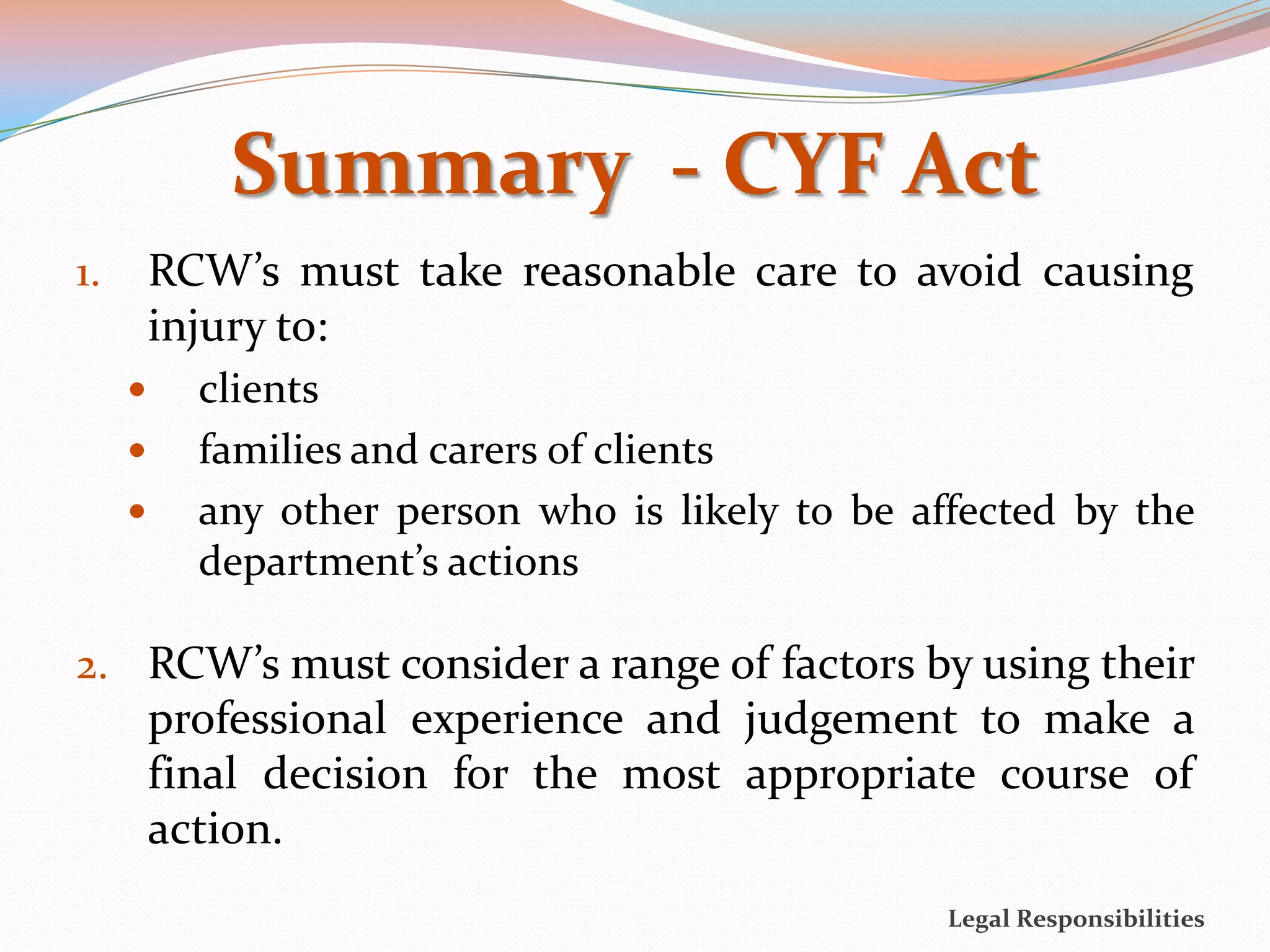 Summary - CYF Act
1.       RCW’s must take reasonable care to avoid causing
         injury to:
          clients
          families and carers of clients
          any other person who is likely to be affected by the
           department’s actions

2. RCW’s must consider a range of factors by using their
         professional experience and judgement to make a
         final decision for the most appropriate course of
         action.
                                                  Legal Responsibilities
 