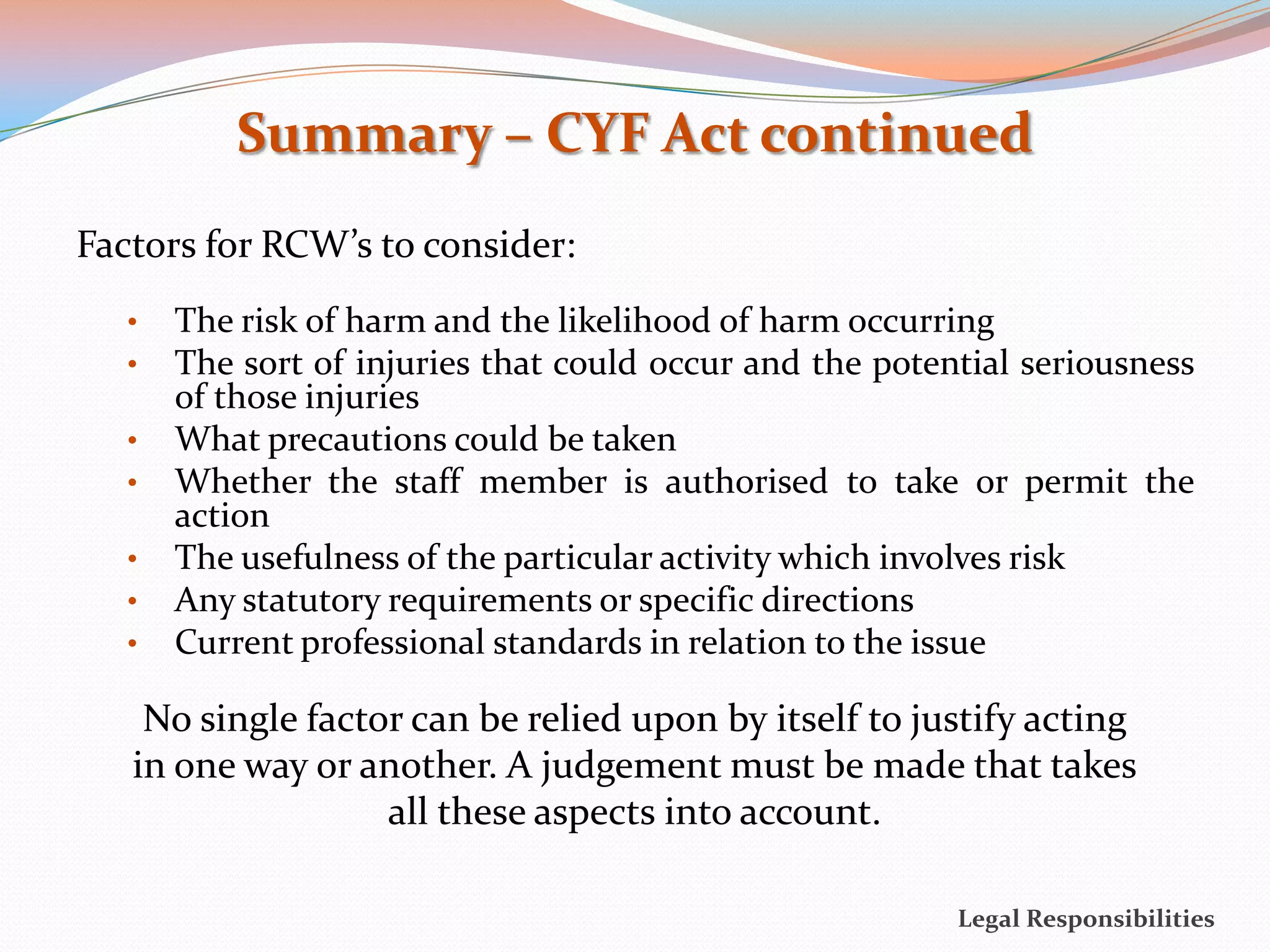 Summary – CYF Act continued
Factors for RCW’s to consider:
   •   The risk of harm and the likelihood of harm occurring
   •   The sort of injuries that could occur and the potential seriousness
       of those injuries
   •   What precautions could be taken
   •   Whether the staff member is authorised to take or permit the
       action
   •   The usefulness of the particular activity which involves risk
   •   Any statutory requirements or specific directions
   •   Current professional standards in relation to the issue

    No single factor can be relied upon by itself to justify acting
   in one way or another. A judgement must be made that takes
                   all these aspects into account.

                                                          Legal Responsibilities
 