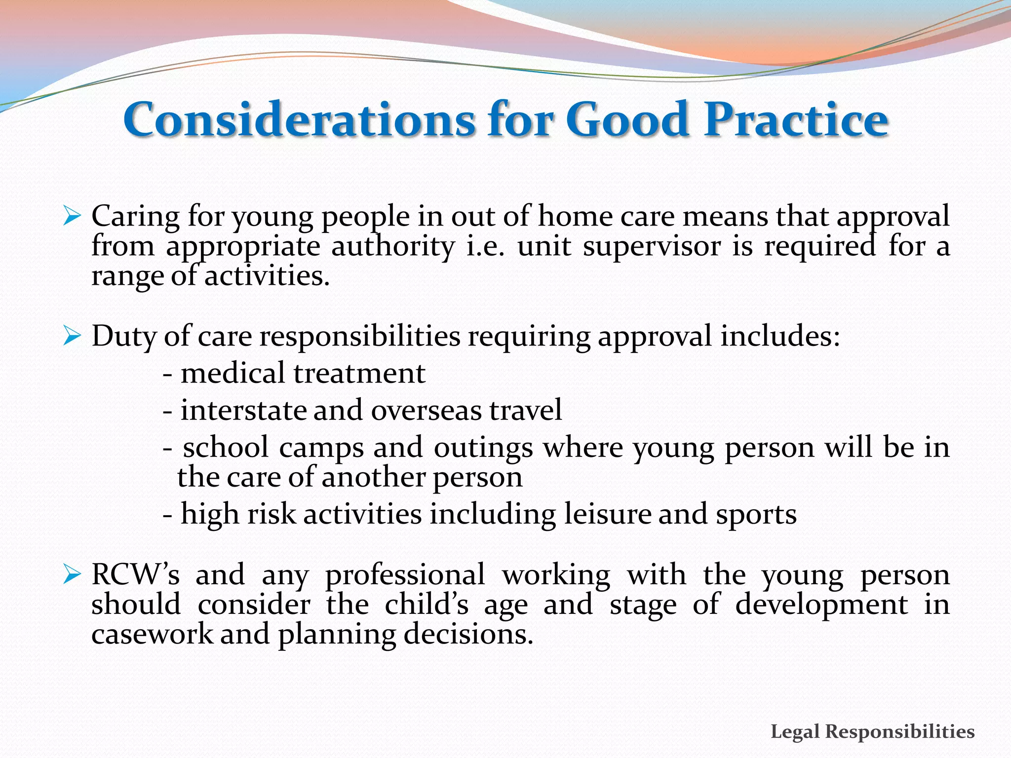Considerations for Good Practice
 Caring for young people in out of home care means that approval
  from appropriate authority i.e. unit supervisor is required for a
  range of activities.
 Duty of care responsibilities requiring approval includes:
       - medical treatment
       - interstate and overseas travel
       - school camps and outings where young person will be in
         the care of another person
       - high risk activities including leisure and sports
 RCW’s and any professional working with the young person
  should consider the child’s age and stage of development in
  casework and planning decisions.


                                                      Legal Responsibilities
 