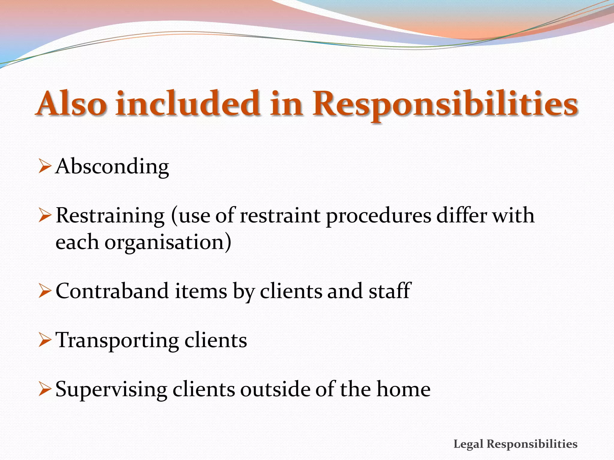 Also included in Responsibilities
 Absconding

 Restraining (use of restraint procedures differ with
 each organisation)

 Contraband items by clients and staff

 Transporting clients

 Supervising clients outside of the home

                                             Legal Responsibilities
 