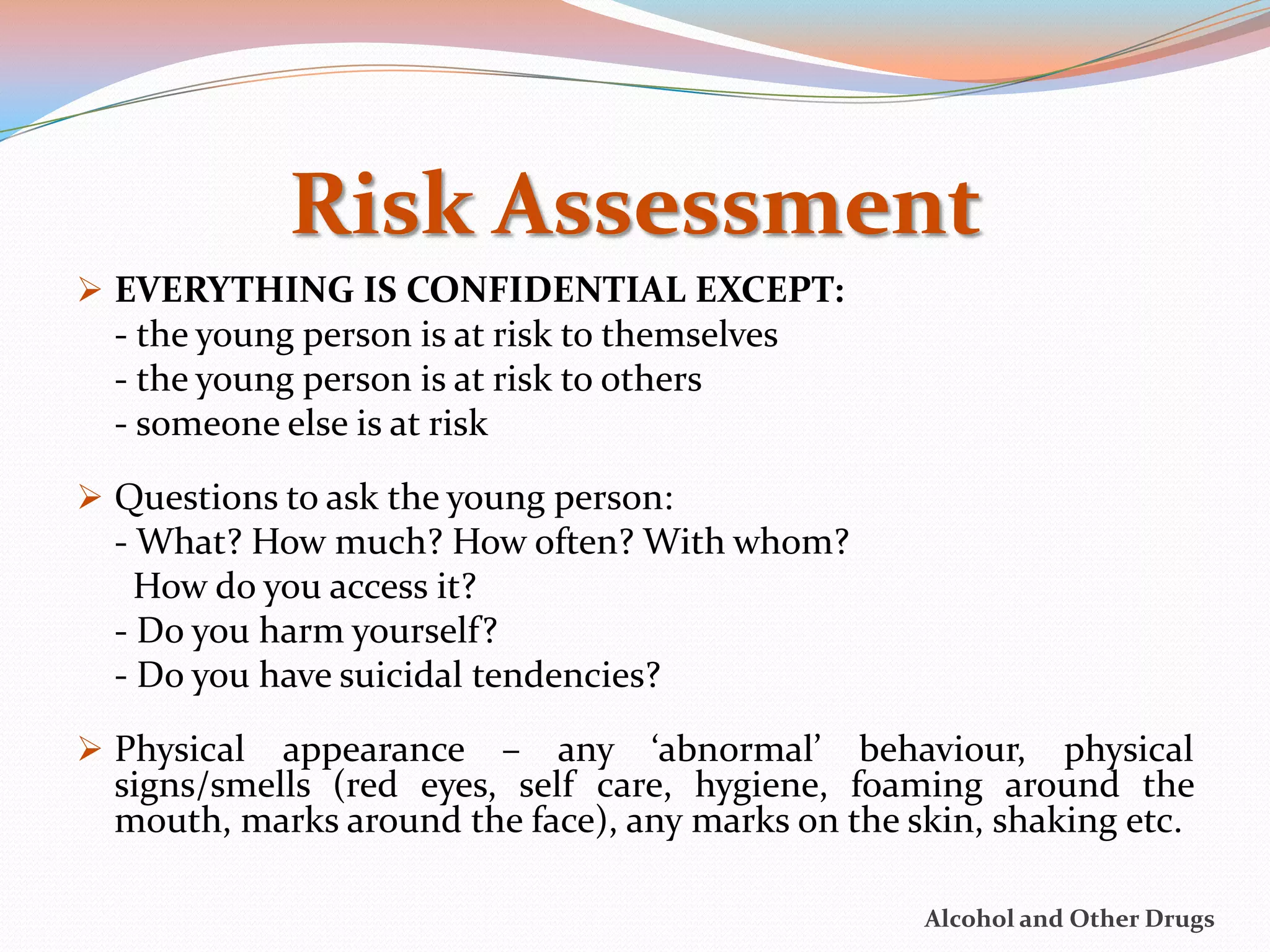 Risk Assessment
 EVERYTHING IS CONFIDENTIAL EXCEPT:
  - the young person is at risk to themselves
  - the young person is at risk to others
  - someone else is at risk
 Questions to ask the young person:
  - What? How much? How often? With whom?
    How do you access it?
  - Do you harm yourself?
  - Do you have suicidal tendencies?

 Physical  appearance – any ‘abnormal’ behaviour, physical
  signs/smells (red eyes, self care, hygiene, foaming around the
  mouth, marks around the face), any marks on the skin, shaking etc.

                                                   Alcohol and Other Drugs
 