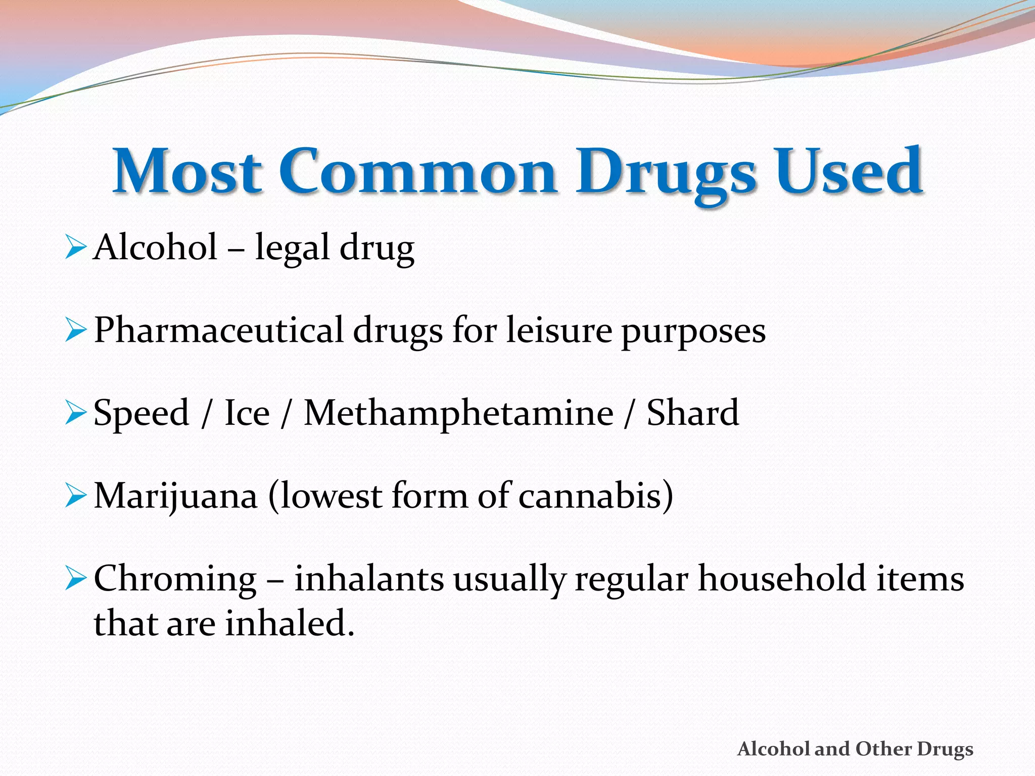 Most Common Drugs Used
 Alcohol – legal drug

 Pharmaceutical drugs for leisure purposes

 Speed / Ice / Methamphetamine / Shard

 Marijuana (lowest form of cannabis)

 Chroming – inhalants usually regular household items
 that are inhaled.


                                         Alcohol and Other Drugs
 