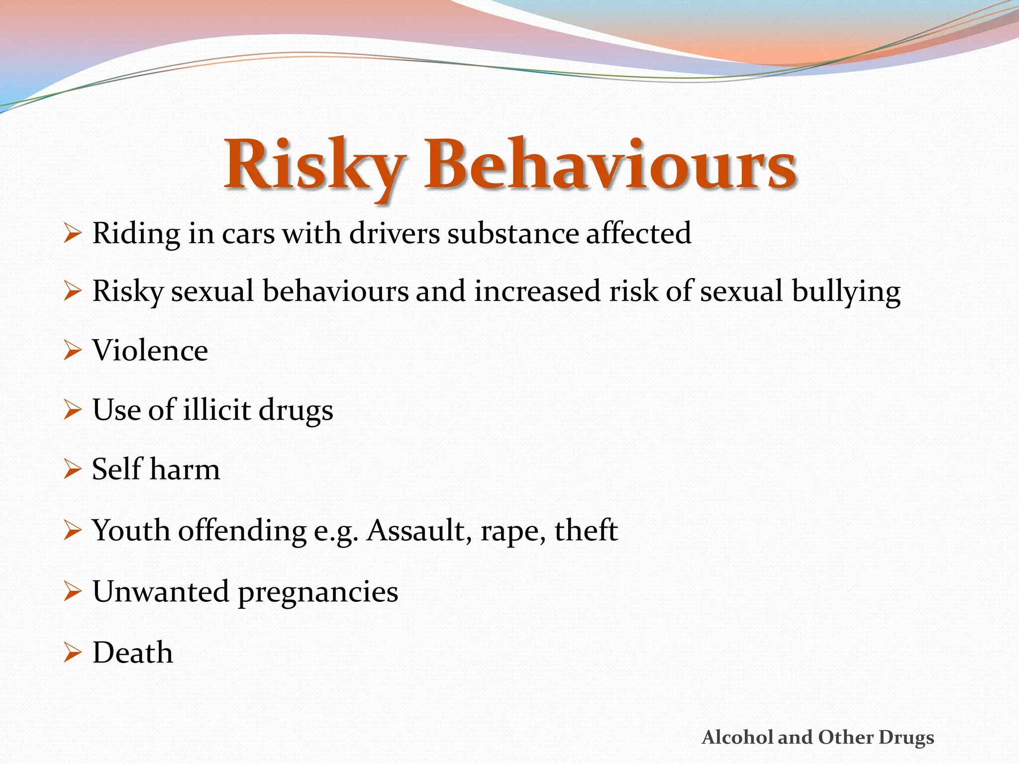 Risky Behaviours
 Riding in cars with drivers substance affected
 Risky sexual behaviours and increased risk of sexual bullying

 Violence

 Use of illicit drugs

 Self harm

 Youth offending e.g. Assault, rape, theft

 Unwanted pregnancies

 Death

                                                   Alcohol and Other Drugs
 