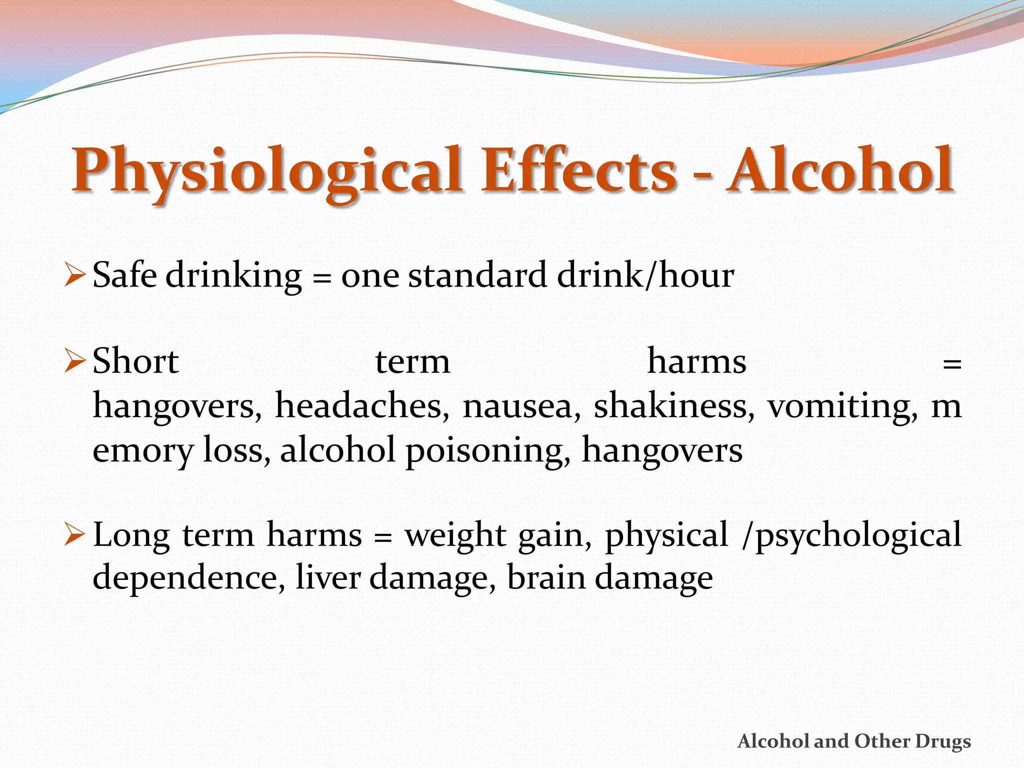 Physiological Effects - Alcohol
 Safe drinking = one standard drink/hour

 Short           term             harms            =
 hangovers, headaches, nausea, shakiness, vomiting, m
 emory loss, alcohol poisoning, hangovers

 Long term harms = weight gain, physical /psychological
 dependence, liver damage, brain damage



                                            Alcohol and Other Drugs
 