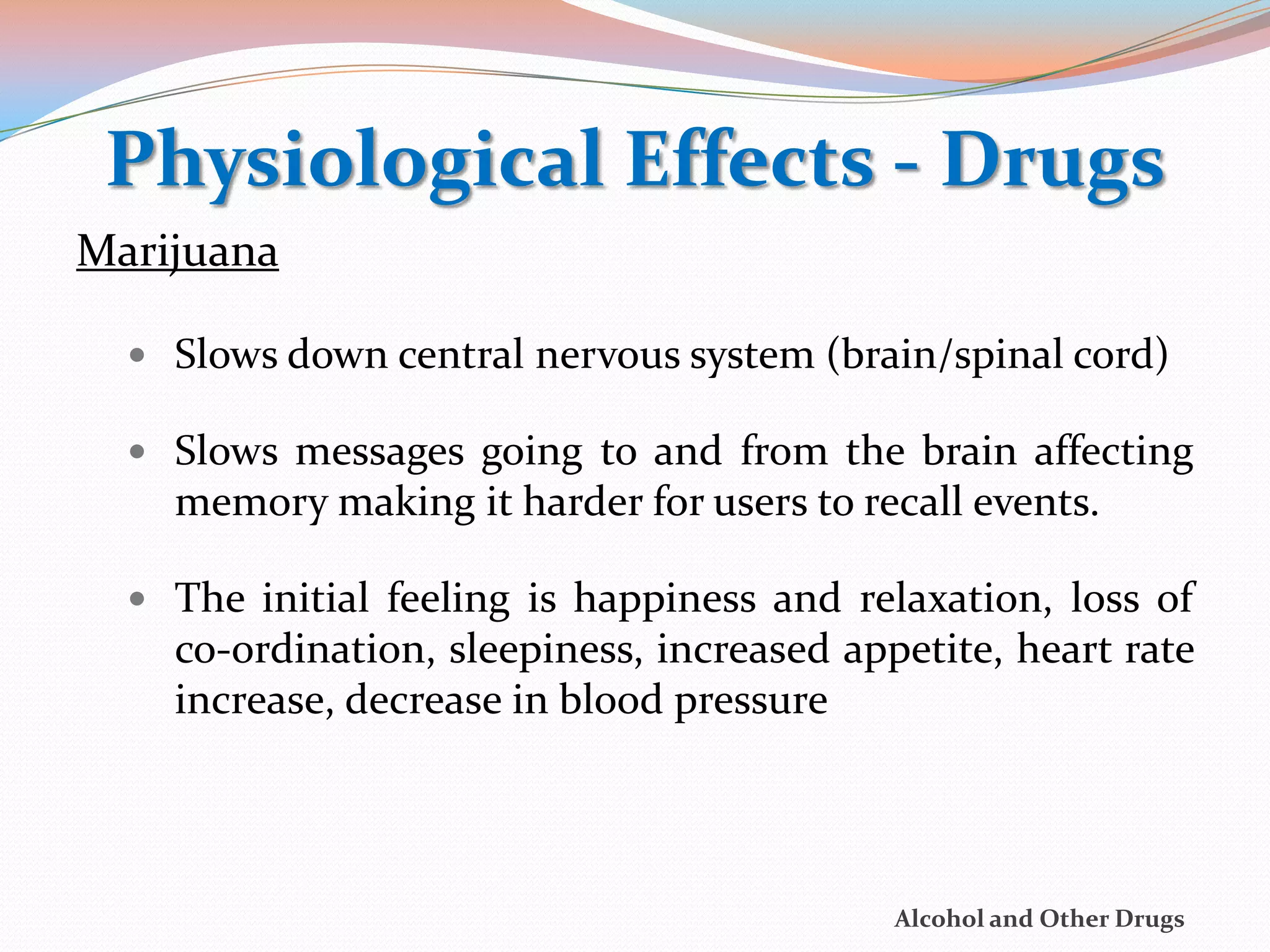 Physiological Effects - Drugs
Marijuana

   Slows down central nervous system (brain/spinal cord)

   Slows messages going to and from the brain affecting
    memory making it harder for users to recall events.

   The initial feeling is happiness and relaxation, loss of
    co-ordination, sleepiness, increased appetite, heart rate
    increase, decrease in blood pressure




                                            Alcohol and Other Drugs
 