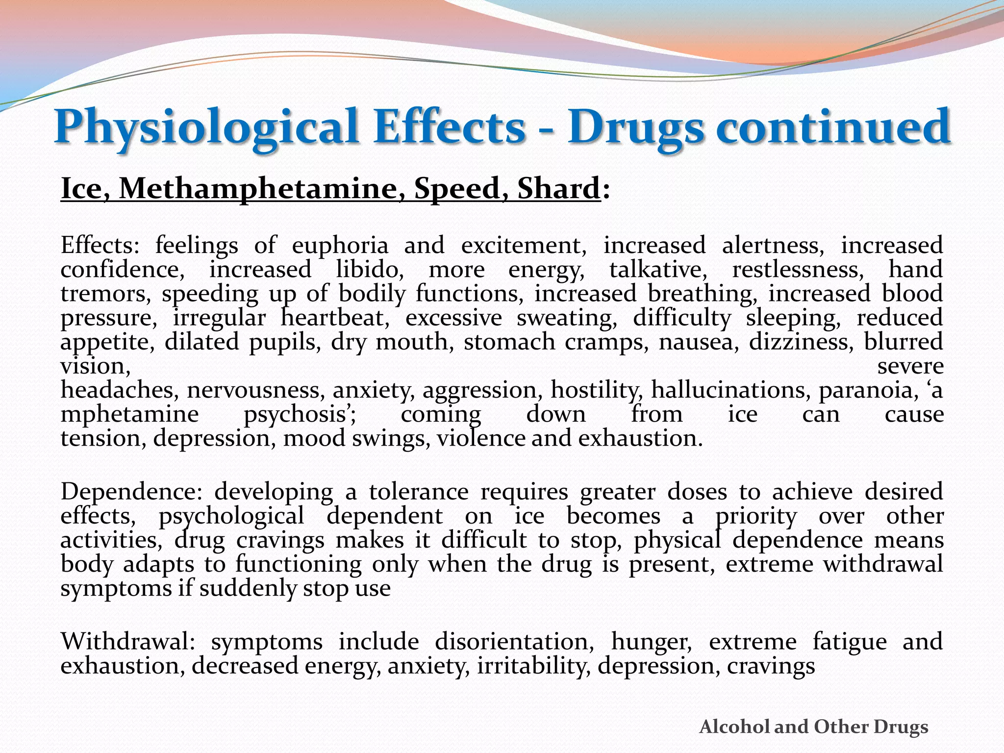 Physiological Effects - Drugs continued
Ice, Methamphetamine, Speed, Shard:
Effects: feelings of euphoria and excitement, increased alertness, increased
confidence, increased libido, more energy, talkative, restlessness, hand
tremors, speeding up of bodily functions, increased breathing, increased blood
pressure, irregular heartbeat, excessive sweating, difficulty sleeping, reduced
appetite, dilated pupils, dry mouth, stomach cramps, nausea, dizziness, blurred
vision,                                                                      severe
headaches, nervousness, anxiety, aggression, hostility, hallucinations, paranoia, ‘a
mphetamine       psychosis’;   coming     down       from      ice    can     cause
tension, depression, mood swings, violence and exhaustion.

Dependence: developing a tolerance requires greater doses to achieve desired
effects, psychological dependent on ice becomes a priority over other
activities, drug cravings makes it difficult to stop, physical dependence means
body adapts to functioning only when the drug is present, extreme withdrawal
symptoms if suddenly stop use

Withdrawal: symptoms include disorientation, hunger, extreme fatigue and
exhaustion, decreased energy, anxiety, irritability, depression, cravings

                                                            Alcohol and Other Drugs
 