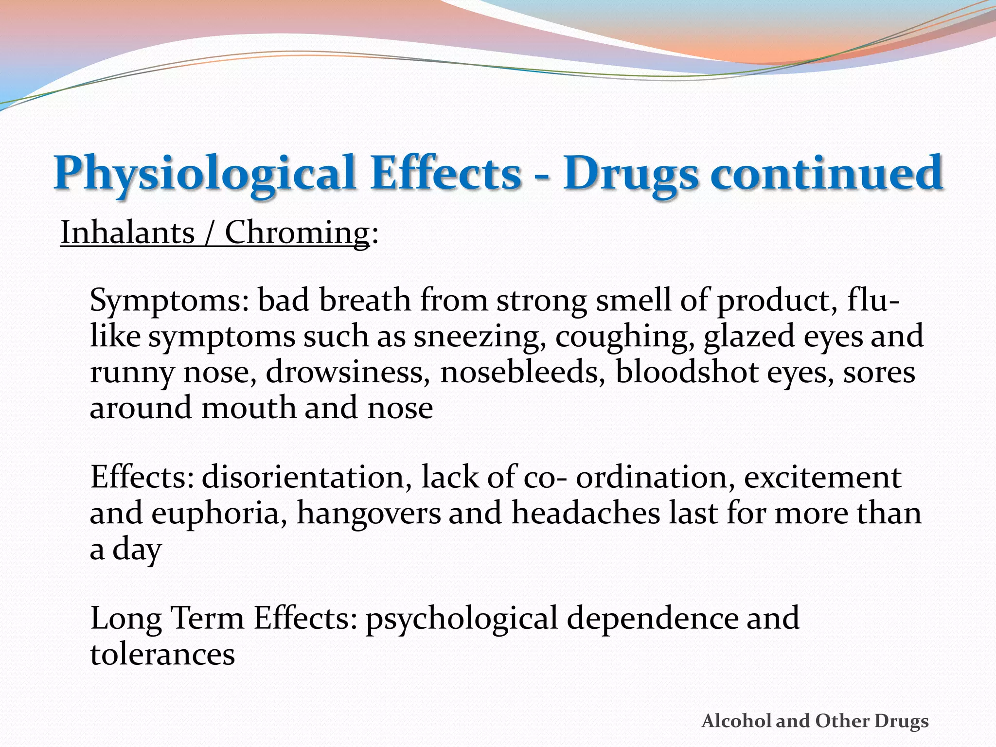 Physiological Effects - Drugs continued
Inhalants / Chroming:

 Symptoms: bad breath from strong smell of product, flu-
 like symptoms such as sneezing, coughing, glazed eyes and
 runny nose, drowsiness, nosebleeds, bloodshot eyes, sores
 around mouth and nose

 Effects: disorientation, lack of co- ordination, excitement
 and euphoria, hangovers and headaches last for more than
 a day

 Long Term Effects: psychological dependence and
 tolerances
                                            Alcohol and Other Drugs
 
