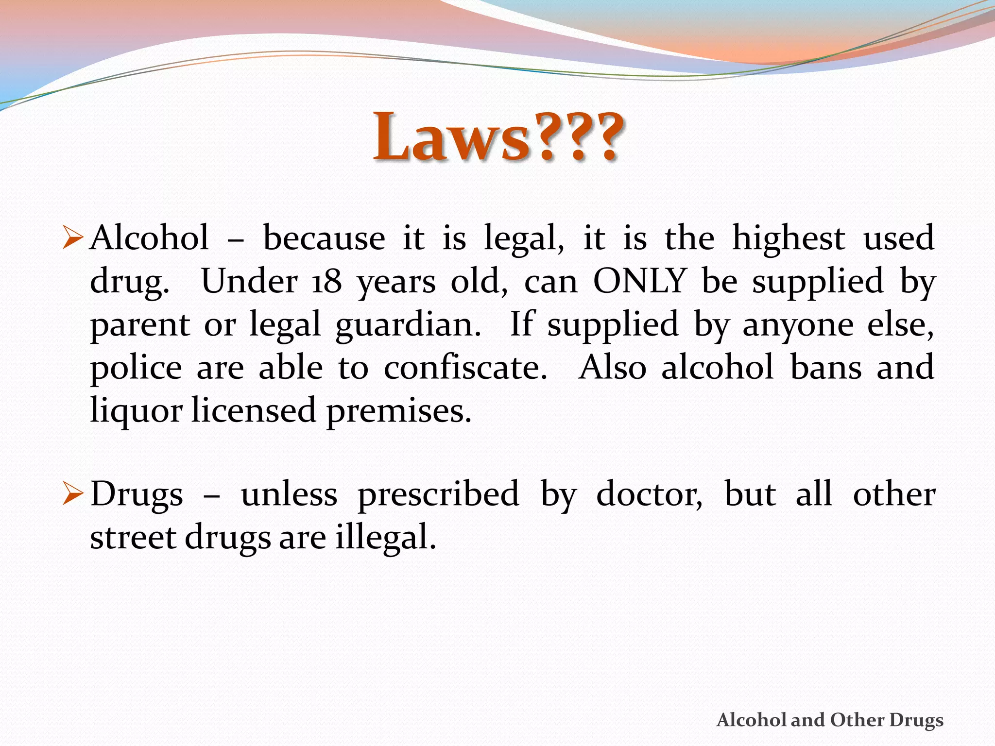 Laws???
 Alcohol – because it is legal, it is the highest used
 drug. Under 18 years old, can ONLY be supplied by
 parent or legal guardian. If supplied by anyone else,
 police are able to confiscate. Also alcohol bans and
 liquor licensed premises.

 Drugs – unless prescribed by doctor, but all other
 street drugs are illegal.



                                         Alcohol and Other Drugs
 
