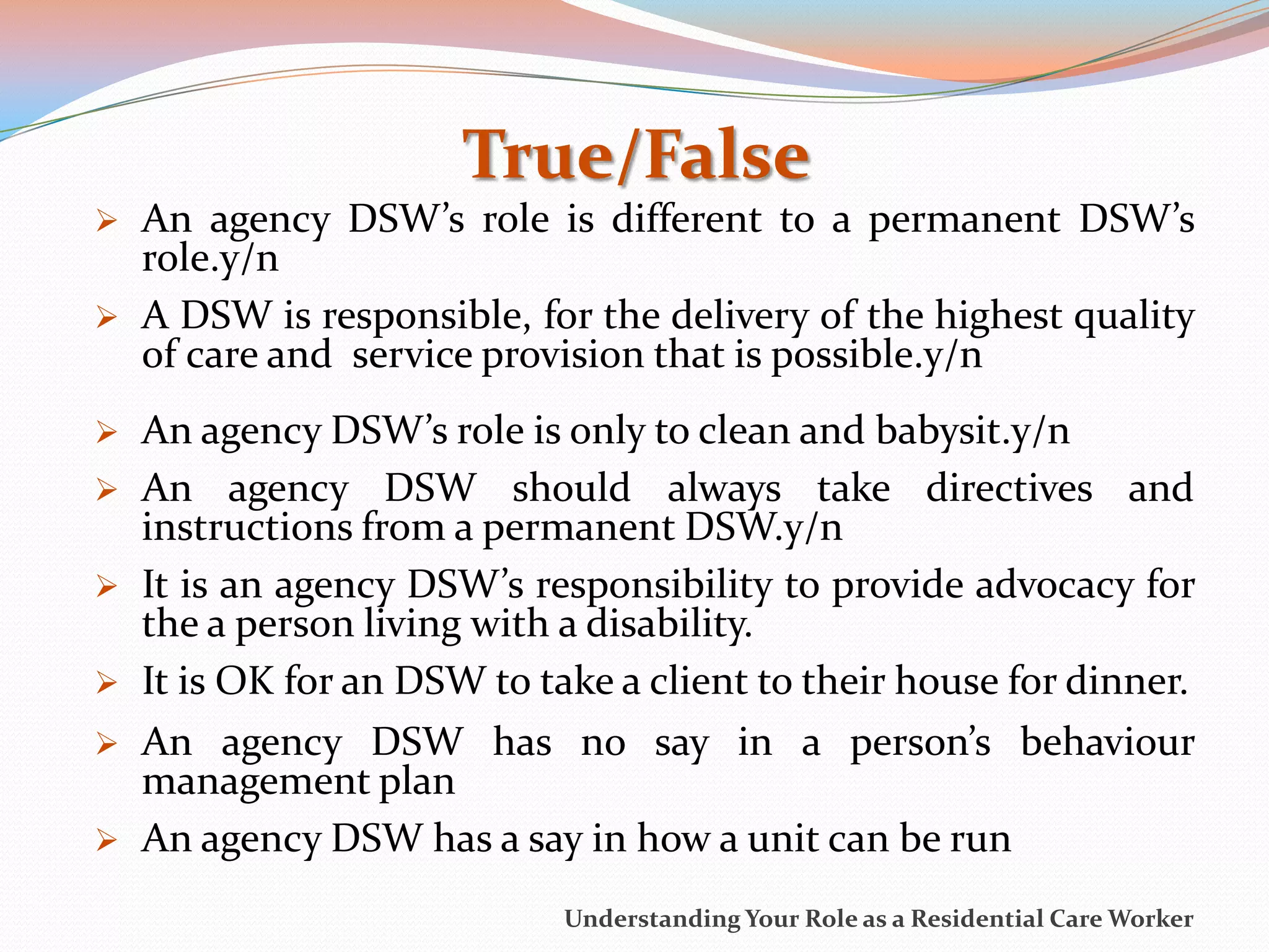 True/False
   An agency DSW’s role is different to a permanent DSW’s
    role.y/n
   A DSW is responsible, for the delivery of the highest quality
    of care and service provision that is possible.y/n
   An agency DSW’s role is only to clean and babysit.y/n
   An agency DSW should always take directives and
    instructions from a permanent DSW.y/n
   It is an agency DSW’s responsibility to provide advocacy for
    the a person living with a disability.
   It is OK for an DSW to take a client to their house for dinner.
   An agency DSW has no say in a person’s behaviour
    management plan
   An agency DSW has a say in how a unit can be run
                             Understanding Your Role as a Residential Care Worker
 