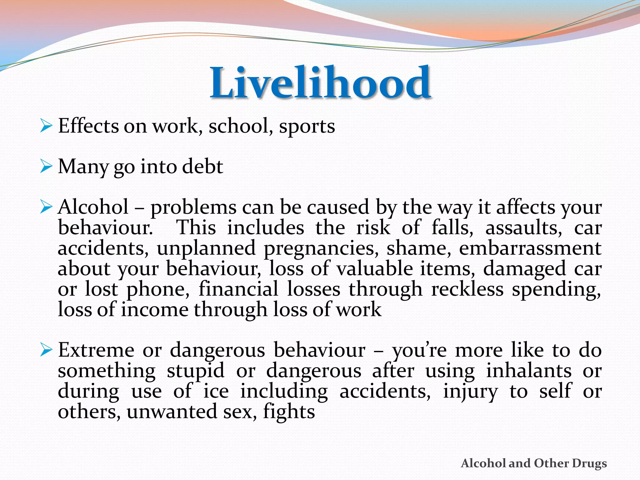 Livelihood
 Effects on work, school, sports

 Many go into debt

 Alcohol – problems can be caused by the way it affects your
  behaviour. This includes the risk of falls, assaults, car
  accidents, unplanned pregnancies, shame, embarrassment
  about your behaviour, loss of valuable items, damaged car
  or lost phone, financial losses through reckless spending,
  loss of income through loss of work
 Extreme or dangerous behaviour – you’re more like to do
  something stupid or dangerous after using inhalants or
  during use of ice including accidents, injury to self or
  others, unwanted sex, fights

                                             Alcohol and Other Drugs
 