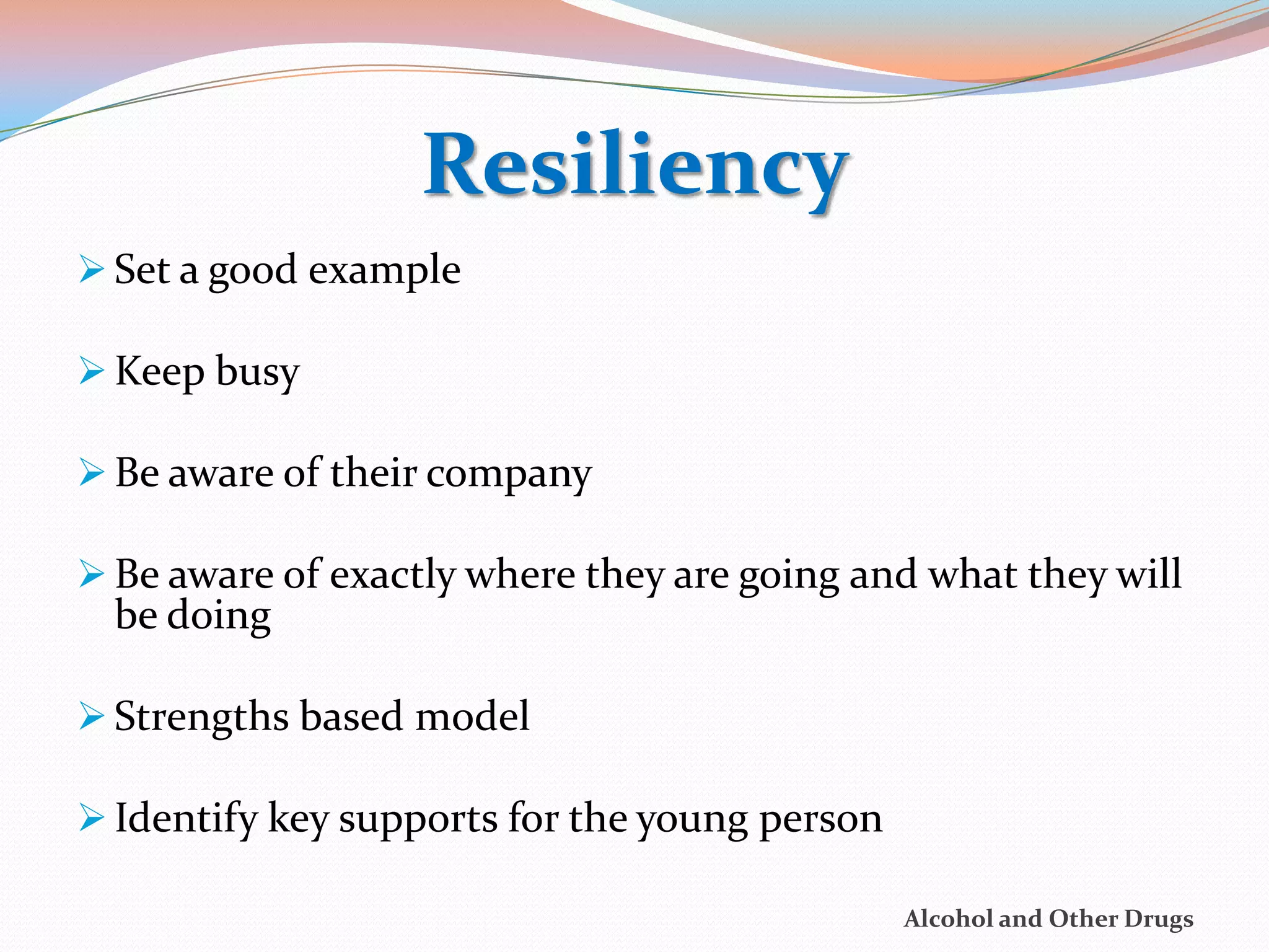 Resiliency
 Set a good example

 Keep busy

 Be aware of their company

 Be aware of exactly where they are going and what they will
  be doing

 Strengths based model

 Identify key supports for the young person

                                               Alcohol and Other Drugs
 