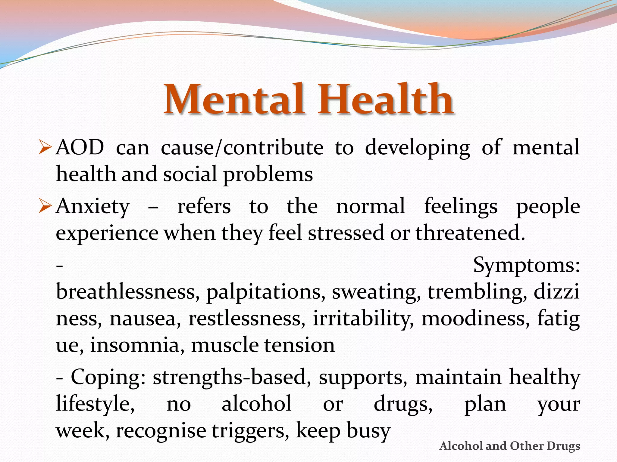 Mental Health
 AOD can cause/contribute to developing of mental
  health and social problems
 Anxiety – refers to the normal feelings people
  experience when they feel stressed or threatened.
  -                                             Symptoms:
  breathlessness, palpitations, sweating, trembling, dizzi
  ness, nausea, restlessness, irritability, moodiness, fatig
  ue, insomnia, muscle tension
  - Coping: strengths-based, supports, maintain healthy
  lifestyle, no alcohol or drugs, plan your
  week, recognise triggers, keep busy
                                            Alcohol and Other Drugs
 
